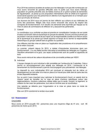 Rapport Annuel Exercice 2014 Page 31 (108)
Pour 2014 les solutions durables de sorties pour les hébergés n’ont pas été nombreuses car
nous avons rencontré de grandes difficultés avec le public que nous avons hébergé,
population en grande précarité avec de faibles revenus et un grand nombre de demandes
de régularisation. Je pense qu’une proposition intermédiaire entre le CADA et le logement
social serait opportun pour les personnes en attente d’une régularisation et un tremplin pour
ceux qui ont peu de revenus.
Les réunions de 2014 nous ont permis de bien réfléchir aux actions et aux méthodes de
suivis des personnes. Malgré cela nous avons rencontré des soucis de respect des
consignes de fonctionnement. Il en résulte une demande forte exprimée par l’équipe sur la
mise en place de commissions de réflexion en y associant les partenaires.
2. Collectif
Le coordinateur a pu conforter sa place et prendre en considération l’ampleur de son poste
et assoir sa fonction dans la dynamique du groupe de salariés. Encore une fois je pense que
sa position n’est pas simple et de tout repos car sa responsabilité s’arrête à la mise en action
de la dynamique et je pense qu’il serait opportun et temps de lui donner la responsabilité
hiérarchique du groupe collectif dans la gestion du quotidien.
Une réflexion doit être mise en place sur l’application des procédures et la compréhension
de la notion d’accueil.
Le cuisinier, présent depuis fin 2013, a réalisé d’importantes économies dans son
fonctionnement. Il a une réelle fonction éducative et sensibilise les hébergés sur l’hygiène,
l’équilibre alimentaire et le goût. Les repas confectionnés sont de qualité et appréciés de
tous.
Nous avons retrouvé les valeurs éducatives et de convivialité portées par HSSY.
3. Individuel
L’équipe chargée du suivi individuel a été complétée par l’embauche de 2 salariées. Cela a
permis un accompagnement plus adapté aux hébergés en 2014. L’embauche et le
remaniement du fonctionnement a permis d’accompagner plus précisément les hébergés.
Le dispositif du suivi individualisé 2014 est concluant et nécessite tout de même un
développement qui doit aider à la mise en place d’un travail plus ciblé dans le cadre des lois
et des dispositifs existants.
Sur ce point il sera important pour optimiser le fonctionnement d’avoir un salarié dont la
mission serait de travailler sur la mise en place d’actions spécifiques autour des
réglementations, d’actions collectives ciblées telles que la santé, l’emploi, le logement, la
création du lien avec les partenaires, tout cela en binôme avec le coordinateur.
Une salariée se détache pour l’organisation et la mise en place dans ce mode de
fonctionnement.
Elle a en 2014 coordonné le rendez-vous santé.
6.4 HEBERGEMENT
CHU/CHRS
Nous avons en 2014 accueilli 153 personnes avec une moyenne d’âge de 41 ans : soit 46
personnes de moins qu’en 2013.
 