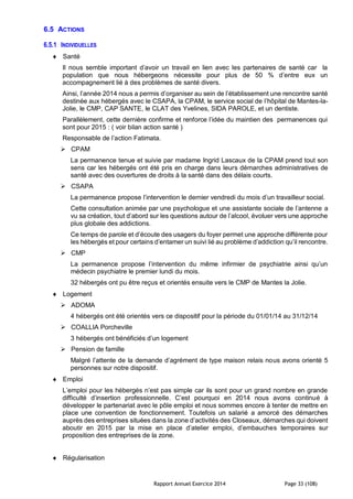 Rapport Annuel Exercice 2014 Page 33 (108)
6.5 ACTIONS
6.5.1 INDIVIDUELLES
 Santé
Il nous semble important d’avoir un travail en lien avec les partenaires de santé car la
population que nous hébergeons nécessite pour plus de 50 % d’entre eux un
accompagnement lié à des problèmes de santé divers.
Ainsi, l’année 2014 nous a permis d’organiser au sein de l’établissement une rencontre santé
destinée aux hébergés avec le CSAPA, la CPAM, le service social de l’hôpital de Mantes-la-
Jolie, le CMP, CAP SANTE, le CLAT des Yvelines, SIDA PAROLE, et un dentiste.
Parallèlement, cette dernière confirme et renforce l’idée du maintien des permanences qui
sont pour 2015 : ( voir bilan action santé )
Responsable de l’action Fatimata.
 CPAM
La permanence tenue et suivie par madame Ingrid Lascaux de la CPAM prend tout son
sens car les hébergés ont été pris en charge dans leurs démarches administratives de
santé avec des ouvertures de droits à la santé dans des délais courts.
 CSAPA
La permanence propose l’intervention le dernier vendredi du mois d’un travailleur social.
Cette consultation animée par une psychologue et une assistante sociale de l’antenne a
vu sa création, tout d’abord sur les questions autour de l’alcool, évoluer vers une approche
plus globale des addictions.
Ce temps de parole et d’écoute des usagers du foyer permet une approche différente pour
les hébergés et pour certains d’entamer un suivi lié au problème d’addiction qu’il rencontre.
 CMP
La permanence propose l’intervention du même infirmier de psychiatrie ainsi qu’un
médecin psychiatre le premier lundi du mois.
32 hébergés ont pu être reçus et orientés ensuite vers le CMP de Mantes la Jolie.
 Logement
 ADOMA
4 hébergés ont été orientés vers ce dispositif pour la période du 01/01/14 au 31/12/14
 COALLIA Porcheville
3 hébergés ont bénéficiés d’un logement
 Pension de famille
Malgré l’attente de la demande d’agrément de type maison relais nous avons orienté 5
personnes sur notre dispositif.
 Emploi
L’emploi pour les hébergés n’est pas simple car ils sont pour un grand nombre en grande
difficulté d’insertion professionnelle. C’est pourquoi en 2014 nous avons continué à
développer le partenariat avec le pôle emploi et nous sommes encore à tenter de mettre en
place une convention de fonctionnement. Toutefois un salarié a amorcé des démarches
auprès des entreprises situées dans la zone d’activités des Closeaux, démarches qui doivent
aboutir en 2015 par la mise en place d’atelier emploi, d’embauches temporaires sur
proposition des entreprises de la zone.
 Régularisation
 