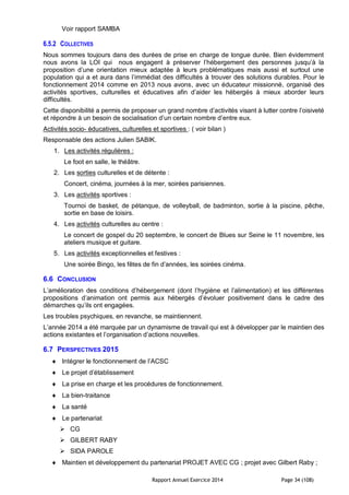 Rapport Annuel Exercice 2014 Page 34 (108)
Voir rapport SAMBA
6.5.2 COLLECTIVES
Nous sommes toujours dans des durées de prise en charge de longue durée. Bien évidemment
nous avons la LOI qui nous engagent à préserver l’hébergement des personnes jusqu’à la
proposition d’une orientation mieux adaptée à leurs problématiques mais aussi et surtout une
population qui a et aura dans l’immédiat des difficultés à trouver des solutions durables. Pour le
fonctionnement 2014 comme en 2013 nous avons, avec un éducateur missionné, organisé des
activités sportives, culturelles et éducatives afin d’aider les hébergés à mieux aborder leurs
difficultés.
Cette disponibilité a permis de proposer un grand nombre d’activités visant à lutter contre l’oisiveté
et répondre à un besoin de socialisation d’un certain nombre d’entre eux.
Activités socio- éducatives, culturelles et sportives : ( voir bilan )
Responsable des actions Julien SABIK.
1. Les activités régulières :
Le foot en salle, le théâtre.
2. Les sorties culturelles et de détente :
Concert, cinéma, journées à la mer, soirées parisiennes.
3. Les activités sportives :
Tournoi de basket, de pétanque, de volleyball, de badminton, sortie à la piscine, pêche,
sortie en base de loisirs.
4. Les activités culturelles au centre :
Le concert de gospel du 20 septembre, le concert de Blues sur Seine le 11 novembre, les
ateliers musique et guitare.
5. Les activités exceptionnelles et festives :
Une soirée Bingo, les fêtes de fin d’années, les soirées cinéma.
6.6 CONCLUSION
L’amélioration des conditions d’hébergement (dont l’hygiène et l’alimentation) et les différentes
propositions d’animation ont permis aux hébergés d’évoluer positivement dans le cadre des
démarches qu’ils ont engagées.
Les troubles psychiques, en revanche, se maintiennent.
L’année 2014 a été marquée par un dynamisme de travail qui est à développer par le maintien des
actions existantes et l’organisation d’actions nouvelles.
6.7 PERSPECTIVES 2015
 Intégrer le fonctionnement de l’ACSC
 Le projet d’établissement
 La prise en charge et les procédures de fonctionnement.
 La bien-traitance
 La santé
 Le partenariat
 CG
 GILBERT RABY
 SIDA PAROLE
 Maintien et développement du partenariat PROJET AVEC CG ; projet avec Gilbert Raby ;
 