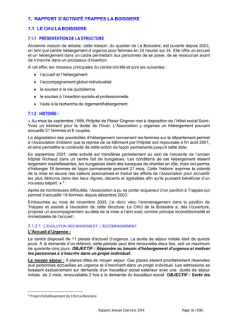Rapport Annuel Exercice 2014 Page 36 (108)
7. RAPPORT D’ACTIVITÉ TRAPPES LA BOISSIERE
7.1 LE CHU LA BOISSIERE
7.1.1 PRESENTATION DE LA STRUCTURE
Ancienne maison de retraite, cette maison, du quartier de La Boissière, est ouverte depuis 2003,
en tant que centre hébergement d’urgence pour femmes en 24 heures sur 24. Elle offre un accueil
et un hébergement dans un cadre permettant aux personnes de se poser, de se ressourcer avant
de s’inscrire dans un processus d’insertion.
A cet effet, les missions principales du centre ont été et sont les suivantes :
 l’accueil et l’hébergement
 l’accompagnement global individualisé
 le soutien à la vie quotidienne
 le soutien à l’insertion sociale et professionnelle
 l’aide à la recherche de logement/hébergement
7.1.2 HISTOIRE :
« Au mois de septembre 1999, l'hôpital de Plaisir Grignon met à disposition de l’Hôtel social Saint-
Yves un bâtiment pour la durée de l’hiver. L’Association y organise un hébergement pouvant
accueillir 21 femmes et 6 couples.
La dégradation des possibilités d’hébergement concernant les femmes sur le département permet
à l’Association d’obtenir que la reprise de ce bâtiment par l’hôpital soit repoussée à fin août 2001,
et ainsi permettre la continuité de cette action de façon permanente jusqu’à cette date.
En septembre 2001, cette activité est transférée partiellement au sein de l’enceinte de l’ancien
hôpital Richaud dans un centre fait de bungalows. Les conditions de cet hébergement étaient
largement insatisfaisantes, les bungalows étant des baraques de chantier en tôle, mais ont permis
d’héberger 18 femmes de façon permanente pendant 27 mois. Cette ‘histoire’ exprime la volonté
de la mise en œuvre des valeurs associatives et traduit les efforts de l’Association pour accueillir
les plus démunis dans des lieux dignes, décents et agréables afin qu’ils puissent bénéficier d’un
nouveau départ. » 3
:
Après de nombreuses difficultés, l’Association a pu se porter acquéreur d’un pavillon à Trappes qui
permet d’accueillir 19 femmes depuis décembre 2003.
Embauchée au mois de novembre 2003, j’ai donc vécu l’emménagement dans le pavillon de
Trappes et assisté à l’évolution de cette structure. Le CHU de la Boissière a, dès l’ouverture,
proposé un accompagnement au-delà de la mise à l’abri avec comme principe inconditionnalité et
immédiateté de l’accueil :
7.1.2.1 L’EVOLUTION DES MISSIONS ET L’ACCOMPAGNEMENT
L’Accueil d’Urgence :
Le centre disposait de 11 places d’accueil d’urgence. La durée de séjour initiale était de quinze
jours. A la demande d’un référent, cette période peut être renouvelée deux fois, soit un maximum
de quarante-cinq jours. OBJECTIF : Répondre au besoin d’hébergement d’urgence et motiver
les personnes à s’inscrire dans un projet individuel.
Le moyen séjour : 8 places dites de moyen séjour. Ces places étaient prioritairement réservées
aux personnes accueillies en urgence et s’inscrivant dans un projet individuel. Les admissions se
faisaient exclusivement sur demande d’un travailleur social extérieur avec une durée de séjour
initiale de 2 mois, renouvelable 2 fois à la demande du travailleur social. OBJECTIF : Sortir les
3
Projet d’établissement du CHU La Boissière
 