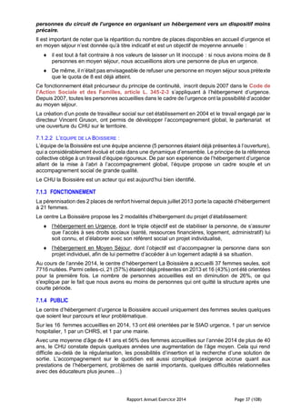 Rapport Annuel Exercice 2014 Page 37 (108)
personnes du circuit de l’urgence en organisant un hébergement vers un dispositif moins
précaire.
Il est important de noter que la répartition du nombre de places disponibles en accueil d’urgence et
en moyen séjour n’est donnée qu’à titre indicatif et est un objectif de moyenne annuelle :
 il est tout à fait contraire à nos valeurs de laisser un lit inoccupé : si nous avions moins de 8
personnes en moyen séjour, nous accueillions alors une personne de plus en urgence.
 De même, il n’était pas envisageable de refuser une personne en moyen séjour sous prétexte
que le quota de 8 est déjà atteint.
Ce fonctionnement était précurseur du principe de continuité, inscrit depuis 2007 dans le Code de
l’Action Sociale et des Familles, article L. 345-2-3 s’appliquant à l’hébergement d’urgence.
Depuis 2007, toutes les personnes accueillies dans le cadre de l’urgence ont la possibilité d’accéder
au moyen séjour.
La création d’un poste de travailleur social sur cet établissement en 2004 et le travail engagé par le
directeur Vincent Gruson, ont permis de développer l’accompagnement global, le partenariat et
une ouverture du CHU sur le territoire.
7.1.2.2 L’EQUIPE DE LA BOISSIERE :
L’équipe de la Boissière est une équipe ancienne (5 personnes étaient déjà présentes à l’ouverture),
qui a considérablement évolué et cela dans une dynamique d’ensemble. Le principe de la référence
collective oblige à un travail d’équipe rigoureux. De par son expérience de l’hébergement d’urgence
allant de la mise à l’abri à l’accompagnement global, l’équipe propose un cadre souple et un
accompagnement social de grande qualité.
Le CHU la Boissière est un acteur qui est aujourd’hui bien identifié.
7.1.3 FONCTIONNEMENT
La pérennisation des 2 places de renfort hivernal depuis juillet 2013 porte la capacité d’hébergement
à 21 femmes.
Le centre La Boissière propose les 2 modalités d’hébergement du projet d’établissement:
 l’hébergement en Urgence, dont le triple objectif est de stabiliser la personne, de s’assurer
que l’accès à ses droits sociaux (santé, ressources financières, logement, administratif) lui
soit connu, et d’élaborer avec son référent social un projet individualisé,
 l’hébergement en Moyen Séjour, dont l’objectif est d’accompagner la personne dans son
projet individuel, afin de lui permettre d’accéder à un logement adapté à sa situation.
Au cours de l’année 2014, le centre d’hébergement La Boissière a accueilli 37 femmes seules, soit
7716 nuitées. Parmi celles-ci, 21 (57%) étaient déjà présentes en 2013 et 16 (43%) ont été orientées
pour la première fois. Le nombre de personnes accueillies est en diminution de 26%, ce qui
s'explique par le fait que nous avons eu moins de personnes qui ont quitté la structure après une
courte période.
7.1.4 PUBLIC
Le centre d’hébergement d’urgence la Boissière accueil uniquement des femmes seules quelques
que soient leur parcours et leur problématique.
Sur les 16 femmes accueillies en 2014, 13 ont été orientées par le SIAO urgence, 1 par un service
hospitalier, 1 par un CHRS, et 1 par une mairie.
Avec une moyenne d’âge de 41 ans et 56% des femmes accueillies sur l’année 2014 de plus de 40
ans, le CHU constate depuis quelques années une augmentation de l’âge moyen. Cela qui rend
difficile au-delà de la régularisation, les possibilités d’insertion et la recherche d’une solution de
sortie. L’accompagnement sur le quotidien est aussi compliqué (exigence accrue quant aux
prestations de l’hébergement, problèmes de santé importants, quelques difficultés relationnelles
avec des éducateurs plus jeunes…)
 