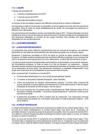 Rapport Annuel Exercice 2014 Page 38 (108)
7.1.5 L’EQUIPE
L’équipe est composée de :
 1 directeur d’établissement (0.5 ETP)
 1 chef de service (0.5 ETP)
 6 éducateurs/travailleurs sociaux
La fonction et les principales missions des différents intervenants du centre La Boissière :
Les éducateurs veillent à la sécurité, la tranquillité, la bonne hygiène et le bien être des personnes
accueillies. Dans le cadre du projet d’établissement du centre, ils encouragent les personnes à
effectuer leurs démarches.
Les permanences de travailleurs sociaux sont présentes depuis 2011. Chaque éducateur est ainsi
chargé de la mise en œuvre de toutes les actions favorisant l’insertion sociale et l’accompagnement
des personnes hébergées en fonction de leur projet individuel. Des activités sont également
proposées lors de ces permanences.
7.2 L’ACCOMPAGNEMENT
7.2.1 LA RESTAURATION DES DROITS
La restauration des droits s’effectue majoritairement lors de l’accueil dit d’urgence, une attention
particulière sur les dates de renouvellement des demandes est portée tout au long du séjour.
Seulement 7 personnes accueillies en 2014 ont signé un contrat de séjour pendant la période
d’urgence. Ce faible nombre s’explique par des rencontres difficiles à organiser et qui manquent de
sens si la personne est là depuis plus d’un mois. Néanmoins, un effort doit être fait dans ce sens.
L’accès aux droits renvoie à la régularisation administrative, la domiciliation, la couverture médicale,
les consultations juridiques, la mise en place d’un titre de transport, de ressources… l’équipe
éducative est très réactive et les personnes sont rapidement informées et orientées vers l’ouverture
ou la restauration de leurs droits. Ces démarches constituent un préalable indispensable à tout
projet vers l’autonomie et s’accomplissent le plus souvent dans la durée.
Ainsi, concernant les 16 entrées sur l’année 2014 :
 8 d’entre elles bénéficiaient d’un suivi social (conseil général, hôpital)
 11 avaient un document d’identité (Passeport, carte d’identité).
 Parmi les personnes en situation administratives précaire :5 d’entre elles n’avaient fait
aucune demande, 6 avaient déposé une demande et 4 d’entre elles avaient un titre de séjour
(récépissé de demande de titre de séjour, titre de séjour)
 En ce qui concerne leur couverture santé, 5 bénéficiaient de l’Aide médicale d’état, 8 de la
Couverture maladie universelle, 1 couverture sociale étudiante et 1 personne n’avait aucune
couverture de santé
 8 personnes accueillies en 2014 n’avaient pas de ressources. Les ressources connues
variaient entre les salaires (2), la formation rémunérée (1) l’aide temporaire d’attente – ATA
(4) et l’ARE(1)
7.2.2 LE PROJET INDIVIDUALISE
Le projet individualisé est concrétisé avec la personne accueillie lors du contrat moyen séjour. Tout
au long de la durée d’hébergement, le contrat moyen séjour doit servir de fil conducteur, et
permettre d’évaluer l’avancée du projet de la personne accueillie. Dans le courant de l’année 2013,
une réflexion a amené l’équipe éducative à prolonger le contrat moyen séjour à 3 mois, en mettant
en place un point à mi-parcours.
Ainsi, au cours de l’année 2014, 21 personnes ont pu bénéficier d’un contrat moyen séjour. Pour
10 d’entre elles, il s’agissait d’un renouvellement de contrat. Pour 5, il s’agissait d’une nouvelle prise
en charge, dont 2, faute de référent social extérieur, l’ont signé uniquement avec l’équipe éducative.
 