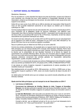 Rapport Annuel Exercice 2014 Page 4 (108)
1. RAPPORT MORAL DU PRESIDENT.
Mesdames, Messieurs,
Pour la neuvième et a priori dernière fois depuis ma prise de fonction, je tiens tout d'abord à
vous remercier une nouvelle fois pour votre présence à l’Assemblée Générale de notre
Association, présence qui témoigne une fois encore de votre intérêt à notre cause et de votre
support à nos actions.
Cette AG qui sera suivie d’une AGE est en effet la dernière de l’association Hôtel Social St
Yves en tant qu’entité totalement autonome et ceci depuis sa création par le Secours
Catholique en 1987.
Comme expliqué déjà l’an dernier lors de notre dernière AG, nous avons entamé depuis 2013,
sous l’impulsion de la délégation locale du Secours Catholique, une réflexion avec
l’Association des Cités du Secours Catholique (ACSC) , Association dont la taille est environ
dix fois la nôtre, sa couverture IDF (sauf le 78) et Provinces, importante, et dont les valeurs
associatives sont quasiment identiques aux nôtres.
Ce travail s’est donc déroulé sur les années 2013 et 2014 et doit trouver son aboutissement
par la signature d’un traité de fusion / absorption fin juin 2015 avec effet rétroactif au 1er
janvier 2015 pour tout ce qui concerne la gestion comptable.
Nous en parlerons plus en détail lors de l’AGE qui va suivre cette AG
Comme les années précédentes, j'ai souhaité dans ce rapport moral me concentrer sur les
faits principaux qui ont marqué l'année 2014. Ensuite notre Directeur Général, Pierre Verzi
vous commentera notre rapport d'activité puis notre Trésorier, Dominique Delattre poursuivra
la réunion par la présentation de nos résultats financiers et la lecture du rapport du
commissaire aux comptes Monsieur Blois. De plus vous trouverez dans le rapport annuel
2014 qui vous a été remis tous les détails concernant les six centres d’hébergement ainsi que
quelques précisions concernant des activités globales de l’association (démarches
régularisation, qualité, enquêtes satisfaction …)
L'année 2014 a vu la poursuite de toutes nos actions d’hébergement et de réinsertion sociale
dans nos centres qui totalisent fin 2014, 272 places (CHU, CHRS, STABILISATION et PTSH).
A ces places en centre d’urgence s’ajoutent 2 appartements (4 places possibles) et 20
studettes louées par l’association.
Nos établissements ont accueilli en 2014, 599 personnes en CHU ou CHRS avec un taux
d'occupation toujours supérieur à 100%. (avec une durée moyenne de séjour de près de 9
mois !!)
Un détail précis de l'activité ainsi que son analyse vous seront ensuite présentés par notre
Directeur Général.
Quels sont les faits principaux qui ont marqué la vie de l’Association en 2014 ?
 Les travaux et bâtiments
Concernant les bâtiments de Viroflay, Mantes la Jolie, Trappes et Versailles
Ozanam, rien de bien particulier à signaler sinon les travaux d’entretien courants. L’état
de vétusté du CHRS Versailles s’aggrave et quelques travaux de rénovation seront à
prévoir.
Le bail des Mortemets a été renouvelé (une dernière fois) pour 5 ans en avril 2013.
Sous l’impulsion du Secrétaire Général de la Préfecture en poste à l’époque plusieurs
réunions entre tous les partenaires (Préfecture, DDT, DDCS, Château de Versailles, le
bailleur Versailles Habitat et HSSY) se sont tenues courant 2013.
Constat a été fait que ce bâtiment arrivait en fin de vie et qu’il est nécessaire de le
reconstruire. Où ? Avec quel financement ? de quelle taille ?
 