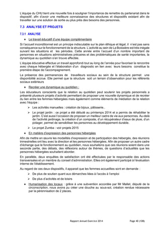 Rapport Annuel Exercice 2014 Page 40 (108)
L’équipe du CHU tient une nouvelle fois à souligner l’importance de remettre du partenariat dans le
dispositif, afin d’avoir une meilleure connaissance des structures et dispositifs existant afin de
travailler sur une solution de sortie au plus près des besoins des personnes.
7.3 ANALYSE ET PROJETS
7.3.1 ANALYSE
 Le travail éducatif d’une équipe complémentaire
Si l’accueil inconditionnel est un principe indiscutable sur le plan éthique et légal, il n’est pas sans
conséquence sur le fonctionnement de la structure. L’activité au sein de La Boissière est très inégale
suivant les situations et les périodes. Cette année entre l’accueil d’un nombre important de
personnes en situations administratives précaires et des problématiques de santé importantes, la
dynamique au quotidien s’en trouve affectée.
L’équipe éducative effectue un travail approfondi tout au long de l’année pour favoriser la rencontre
avec chaque hébergée et l’élaboration d’un diagnostic en lien avec leurs besoins constitue la
première étape de l’accompagnement.
La présence des permanences de travailleurs sociaux au sein de la structure permet une
disponibilité accrue. Elle permet que la structure soit un terrain d’observation pour les référents
sociaux extérieurs
 Recréer une dynamique au quotidien :
Les éducateurs conscients que la relation au quotidien peut soutenir les projets personnels a
présenté plusieurs projets d’activité permettant de proposer une nouvelle dynamique et de recréer
du lien entre les femmes hébergées mais également comme éléments de médiation de la relation
avec l’équipe :
 Les activités manuelles : création de bijoux, pâtisserie..
 Le projet jardin : ce projet a été débuté au printemps 2014 et a permis de réhabiliter le
jardin. C’est aussi l’occasion de proposer un meilleur cadre de vie aux personnes. Au-delà
de l’activité jardinage, la création d’un composte, d’un récupérateur d’eaux de pluie, d’un
potager, permet de sensibiliser les personnes au développement durable.
 Le projet Zumba : voir projets 2015
 En matière d’expression des personnes hébergées
Afin de mettre en œuvre les modalités d’expression et de participation des hébergés, des réunions
trimestrielles ont lieu avec la direction et les personnes hébergées. Afin de proposer un autre cadre
d’échange que le fonctionnement au quotidien, nous souhaitons que ces réunions soient dans une
seconde partie, des débats, des réflexions autour de thèmes, de questions d’actualités que les
personnes hébergées souhaitent aborder.
En parallèle, deux enquêtes de satisfaction ont été effectuées par le responsable des actions
transversales et un membre du conseil d’administration. Elles ont également participé à l’évaluation
interne de l’établissement.
Au regard de ces deux dispositifs, il apparait que les femmes accueillies sont en demande :
 De plus de soutien quant aux démarches liées à l’accès à l’emploi
 De plus d’activités et de loisirs
 Humanisation des locaux : grâce à une subvention accordée par Mr Mallet, député de la
circonscription, nous avons pu créer une douche au sous-sol, création rendue nécessaire
par la pérennisation de 2 places.
 