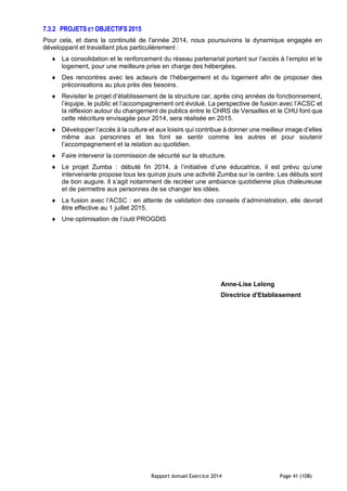 Rapport Annuel Exercice 2014 Page 41 (108)
7.3.2 PROJETS ET OBJECTIFS 2015
Pour cela, et dans la continuité de l'année 2014, nous poursuivons la dynamique engagée en
développant et travaillant plus particulièrement :
 La consolidation et le renforcement du réseau partenarial portant sur l’accès à l’emploi et le
logement, pour une meilleure prise en charge des hébergées.
 Des rencontres avec les acteurs de l’hébergement et du logement afin de proposer des
préconisations au plus près des besoins.
 Revisiter le projet d’établissement de la structure car, après cinq années de fonctionnement,
l’équipe, le public et l’accompagnement ont évolué. La perspective de fusion avec l’ACSC et
la réflexion autour du changement de publics entre le CHRS de Versailles et le CHU font que
cette réécriture envisagée pour 2014, sera réalisée en 2015.
 Développer l’accès à la culture et aux loisirs qui contribue à donner une meilleur image d’elles
même aux personnes et les font se sentir comme les autres et pour soutenir
l’accompagnement et la relation au quotidien.
 Faire intervenir la commission de sécurité sur la structure.
 Le projet Zumba : débuté fin 2014, à l’initiative d’une éducatrice, il est prévu qu’une
intervenante propose tous les quinze jours une activité Zumba sur le centre. Les débuts sont
de bon augure. Il s’agit notamment de recréer une ambiance quotidienne plus chaleureuse
et de permettre aux personnes de se changer les idées.
 La fusion avec l’ACSC : en attente de validation des conseils d’administration, elle devrait
être effective au 1 juillet 2015.
 Une optimisation de l’outil PROGDIS
Anne-Lise Lelong
Directrice d'Etablissement
 