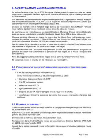 Rapport Annuel Exercice 2014 Page 42 (108)
8. RAPPORT D’ACTIVITÉ MAISON FAMILIALE VIROFLAY
La Maison familiale existe depuis 2008. Ce centre d’hébergement d’urgence accueille les mères
majeures accompagnées d’enfants âgés de 0 à 10 ans en situation de rupture d’hébergement quel
qu’en soit le motif.
Ces personnes nous sont adressées majoritairement par le SIAO Urgence et de temps à autre par
des assistantes sociales des T.A.S, des C.C.A.S ou par des associations partenaires. A noter que
ces femmes doivent être obligatoirement signalées au 115.
L'accueil est inconditionnel et immédiat (règle de base de l'association) mais la Maison Familiale
reste vigilante à préserver une mixité des publics accueillis à tous les niveaux.
Le foyer dispose de 14 studios pour une capacité totale de 35 places. Chaque mère est hébergée
avec son ou ses enfants dans un studio individualisé équipé d’une SDB et d’une kitchenette.
Chacune participe à la prise en charge du foyer à tour de rôle du foyer (préparation des repas,
ménage des parties communes…). Dès qu’elles ont des ressources, elles doivent régler une
participation financière à hauteur de 20% des ressources mensuelles.
Une éducatrice de jeunes enfants soutient la mère dans la relation à l’enfant lorsqu’elle rencontre
des difficultés et en proposant sur place un accueil en salle de jeu.
La Maison Familiale vise l’autonomie de la personne. Pour se faire, l’établissement a organisé ce
parcours d’insertion vers l’autonomie de la personne en trois étapes, de la mise à l’abri jusqu’à la
sortie définitive.
Nous développerons ultérieurement ces étapes dans la partie du fonctionnement du foyer.
50 personnes (mères et enfants) ont été hébergées sur l’année 2014.
8.1 L’EQUIPE EDUCATIVE DU CENTRE D’HEBERGEMENT D’URGENCE EST COMPOSEE COMME
SUIT :
 6 TP éducateurs (Horaires d’internat Nuit/WE)
dont 2 moniteurs éducateurs, 2 éducateurs spécialisés, 2 CESF.
 1 éducatrice de jeunes enfants à 0.80 TP
 1 0.50 TP maîtresse de maison
 1 veilleur de nuit à 0.50 TP
 1 agent d’entretien à 0.20 TP
 1 directrice à 0.60 TP. Activité partagée avec le Foyer Viel de Chatou.
 1 psychologue clinicienne extérieure qui anime les séances mensuelles d’analyse des
pratiques.
8.2 MOUVEMENT DU PERSONNEL :
1 éducatrice de jeunes enfants en congé maternité et congé parental remplacée par une éducatrice
de jeunes enfants en CDD.
Rupture du CDD d’une éducatrice spécialisée pour non respect des horaires de travail. Remplacée
par une éducatrice diplômée CESF.
Démission de la maîtresse de maison. Recrutement en cours.
Remplacement de la directrice titulaire (congé personnel) par une directrice diplômée CAFERUIS
en CDD 8 mois jusqu’en juillet 2014.
Accueil d’une stagiaire pendant 4 mois en formation 3 ème année d’éducateur spécialisé (cours
d’emploi).
 