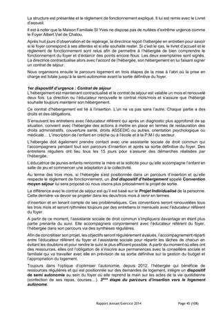 Rapport Annuel Exercice 2014 Page 45 (108)
La structure est présentée et le règlement de fonctionnement expliqué. Il lui est remis avec le Livret
d’accueil.
Il est à noter que la Maison Familiale St Yves ne dispose pas de nuitées d’extrême urgence comme
le Foyer Albert Viel de Chatou.
Après huit jours d’observation et de repérage, la directrice reçoit l’hébergée en entretien pour savoir
si le foyer correspond à ses attentes et si elle souhaite rester. Si c’est le cas, le livret d’accueil et le
règlement de fonctionnement sont relus afin de permettre à l’hébergée de bien comprendre le
fonctionnement du foyer et d’éclaircir des points encore flous. Les deux exemplaires sont signés.
La directrice contractualise alors avec l’accord de l’hébergée, son hébergement en lui faisant signer
un contrat de séjour.
Nous organisons ensuite le parcours logement en trois étapes de la mise à l’abri où la prise en
charge est totale jusqu’à la semi-autonomie avant la sortie définitive du foyer.
1er dispositif d’urgence : Contrat de séjour
L’hébergement est maintenant contractualisé et le contrat de séjour est valable un mois et renouvelé
deux fois. La direction ou l’éducateur renouvelle le contrat mois/mois et s’assure que l’hébergé
souhaite toujours maintenir son hébergement.
Ce contrat d’hébergement est lié à l’insertion. L’un ne va pas sans l’autre. Chaque partie a des
droits et des obligations.
S’ensuivent les entretiens avec l’éducateur référent qui après un diagnostic plus approfondi de sa
situation, convient avec l’hébergée des actions à mettre en place en termes de restauration des
droits administratifs, couverture santé, droits ASSEDIC ou autres, orientation psychologique ou
médicale… L’inscription de l’enfant en crèche ou à l’école et à la P.M.I du secteur.
L’hébergée doit également prendre contact avec une assistante sociale de droit commun qui
l’accompagnera pendant tout son parcours d’insertion et après sa sortie définitive du foyer. Des
entretiens réguliers ont lieu tous les 15 jours pour s’assurer des démarches réalisées par
l’hébergée.
L’éducatrice de jeunes enfants rencontre la mère et la sollicite pour qu’elle accompagne l’enfant en
salle de jeu et commencer une adaptation à la collectivité.
Au terme des trois mois, si l’hébergée s’est positionnée dans un parcours d’insertion et qu’elle
respecte le règlement de fonctionnement, un 2nd dispositif d’hébergement appelé Convention
moyen séjour lui sera proposé où nous visons plus précisément le projet de sortie.
La différence avec le contrat de séjour est qu’il est basé sur le Projet Individualisé de la personne.
Cette dernière va devoir se projeter dans les deux/trois mois à venir en termes
d’insertion et en tenant compte de ses problématiques. Ces conventions seront renouvelées tous
les trois mois et seront rythmées toujours par des entretiens bi mensuels avec l’éducateur référent
du foyer.
A partir de ce moment, l’assistante sociale de droit commun s’impliquera davantage en étant plus
partie prenante du suivi. Elle accompagnera conjointement avec l’éducateur référent du foyer,
l’hébergée dans son parcours via des synthèses régulières.
Afin de concrétiser son projet, les objectifs seront régulièrement évalués, l’accompagnement réparti
entre l’éducateur référent du foyer et l’assistante sociale pour répartir les tâches de chacun en
évitant les doublons et pour rendre le suivi le plus efficient possible. A partir du moment où elles ont
des ressources, elles ont l’obligation de s’inscrire aux permanences avec la conseillère sociale et
familiale qui va travailler avec elle en prévision de sa sortie définitive sur la gestion du budget et
l’appropriation du logement.
Toujours dans l’optique d’optimiser l’autonomie, depuis 2012, l’hébergée qui bénéficie de
ressources régulières et qui est positionnée sur des demandes de logement, intègre un dispositif
de semi autonomie au sein du foyer où elle reprend la main sur les actes de la vie quotidienne
(confection de ses repas, courses…). 3ème
étape du parcours d’insertion vers le logement
autonome.
 