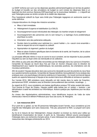 Rapport Annuel Exercice 2014 Page 46 (108)
La CESF renforce son suivi sur les dépenses ajoutées (alimentaire/hygiène) en termes de gestion
du budget et travaille sur des simulations de budget où sont inclues les dépenses liées à un
logement de droit commun (factures EDF/eau/impôt sur le revenu/taxe habitation…). L’objectif est
que l’hébergée puisse se rendre compte de la réalité des dépenses.
Plus l’assistanat collectif du foyer sera limité plus l’hébergée regagnera en autonomie avant sa
sortie définitive.
L’équipe éducative a la charge des missions suivantes :
 Mise à l’abri immédiate
 Hébergement d’urgence et stabilisation (Loi DALO)
 Accompagnement social individualisé des hébergés via insertion emploi et relogement
 Accompagnement des personnes vers le soin lorsqu’il y a repérage d’une problématique
psychique ou autre.
 Orientation vers des partenaires adéquats,
 Soutien dans le quotidien pour optimiser le « savoir habiter », le « savoir vivre ensemble »
dans le respect de soi et le respect du collectif.
 Appropriation du logement, gestion du budget.
 Mise en place d’actions spécifiques dans le domaine de la santé, de l’insertion, de la culture
et du bien être individuel.
La principale difficulté même si nous en avons le souci constant, est de respecter le plus possible
l’équilibre au sein du foyer entre vie individuelle et vie collective.
Afin d’être au plus près des difficultés rencontrées par les hébergés dans leur parcours d’insertion,
l’ensemble de l’équipe se réunit deux fois par mois en réunion d’équipe avec la direction de
l’établissement pour repérer les problématiques, les avancées positives, les orientations vers de
nouveaux partenaires…
Afin de soutenir l’équipe éducative dans ses suivis et la nécessité souvent de prendre du recul face
aux questionnements soulevés, l’ensemble de l’équipe bénéficie mensuellement d’une analyse des
pratiques avec une psychologue clinicienne extérieure à l’association. Ce travail commencé depuis
quatre ans apporte beaucoup à l’équipe et les soutient dans leurs difficultés et remises en question.
Sur l’année 2014, 688 entretiens socio éducatifs ont été menés dans le cadre de l'insertion,
permanences CESF, entretiens avec la Direction (renouvellement des contrats, recadrage…).
Au regard de 2013, nous constatons une baisse significative puisque 722 actes avaient été saisis.
Tout comme le Foyer de Chatou, l’équipe justifie cette baisse par un certain « laxisme » par
démotivation à saisir les entretiens sur informatique. Actions quelque peu répétitives pour les deux
équipes.
Au niveau des régularisations administratives, nous bénéficions toujours de l’aide de notre
interlocuteur interne et référent Préfecture pour tous ces suivis, M. Niangane.
 Les ressources 2014
D’un point de vu global, sur les 50 personnes hébergées durant l’année, nous constatons qu’une
majorité des hébergées sont sans ressources. Très peu perçoivent le RSA. La plupart sont sans
emploi.
Au fur et à mesure de leur hébergement, chaque situation va évoluer au moins pour celles qui
bénéficieront d’autorisation de travail. A partir de là, l’éducateur référent pourra accompagner
l’hébergée dans une recherche d’emploi active. Il sera intéressant de comparer ultérieurement les
ressources des ménages entrés/sortis sur 2014.
 