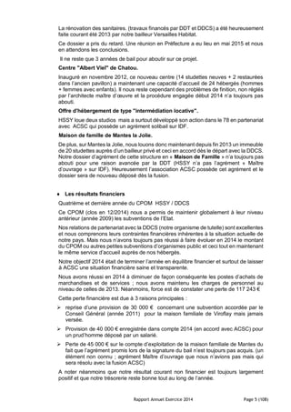 Rapport Annuel Exercice 2014 Page 5 (108)
La rénovation des sanitaires. (travaux financés par DDT et DDCS) a été heureusement
faite courant été 2013 par notre bailleur Versailles Habitat.
Ce dossier a pris du retard. Une réunion en Préfecture a eu lieu en mai 2015 et nous
en attendons les conclusions.
Il ne reste que 3 années de bail pour aboutir sur ce projet.
Centre "Albert Viel" de Chatou.
Inauguré en novembre 2012, ce nouveau centre (14 studettes neuves + 2 restaurées
dans l’ancien pavillon) a maintenant une capacité d’accueil de 24 hébergés (hommes
+ femmes avec enfants). Il nous reste cependant des problèmes de finition, non réglés
par l’architecte maître d’œuvre et la procédure engagée début 2014 n’a toujours pas
abouti.
Offre d'hébergement de type "intermédiation locative".
HSSY loue deux studios mais a surtout développé son action dans le 78 en partenariat
avec ACSC qui possède un agrément solibail sur IDF.
Maison de famille de Mantes la Jolie.
De plus, sur Mantes la Jolie, nous louons donc maintenant depuis fin 2013 un immeuble
de 20 studettes auprès d’un bailleur privé et ceci en accord dès le départ avec la DDCS.
Notre dossier d’agrément de cette structure en « Maison de Famille » n’a toujours pas
abouti pour une raison avancée par la DDT (HSSY n’a pas l’agrément « Maître
d’ouvrage » sur IDF). Heureusement l’association ACSC possède cet agrément et le
dossier sera de nouveau déposé dès la fusion.
 Les résultats financiers
Quatrième et dernière année du CPOM HSSY / DDCS
Ce CPOM (clos en 12/2014) nous a permis de maintenir globalement à leur niveau
antérieur (année 2009) les subventions de l’Etat.
Nos relations de partenariat avec la DDCS (notre organisme de tutelle) sont excellentes
et nous comprenons leurs contraintes financières inhérentes à la situation actuelle de
notre pays. Mais nous n’avons toujours pas réussi à faire évoluer en 2014 le montant
du CPOM ou autres petites subventions d’organismes public et ceci tout en maintenant
le même service d’accueil auprès de nos hébergés.
Notre objectif 2014 était de terminer l’année en équilibre financier et surtout de laisser
à ACSC une situation financière saine et transparente.
Nous avons réussi en 2014 à diminuer de façon conséquente les postes d’achats de
marchandises et de services ; nous avons maintenu les charges de personnel au
niveau de celles de 2013. Néanmoins, force est de constater une perte de 117 243 €
Cette perte financière est due à 3 raisons principales :
 reprise d’une provision de 30 000 € concernant une subvention accordée par le
Conseil Général (année 2011) pour la maison familiale de Viroflay mais jamais
versée.
 Provision de 40 000 € enregistrée dans compte 2014 (en accord avec ACSC) pour
un prud’homme déposé par un salarié.
 Perte de 45 000 € sur le compte d’exploitation de la maison familiale de Mantes du
fait que l’agrément promis lors de la signature du bail n’est toujours pas acquis. (un
élément non connu ; agrément Maître d’ouvrage que nous n’avions pas mais qui
sera résolu avec la fusion ACSC)
A noter néanmoins que notre résultat courant non financier est toujours largement
positif et que notre trésorerie reste bonne tout au long de l’année.
 