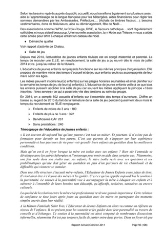 Rapport Annuel Exercice 2014 Page 50 (108)
Selon les besoins repérés auprès du public accueilli, nous travaillons également sur plusieurs axes :
aide à l’apprentissage de la langue française pour les hébergées, aides financières pour régler les
sommes demandées par les Ambassades, Préfecture…. (Achats de timbres fiscaux…), besoins
vestimentaires, dons de téléviseurs, aide au déménagement, fête de Noël…
Des associations comme l’APIV, la Croix-Rouge, RIVE, le Secours catholique… sont régulièrement
sollicitées et nous aident beaucoup. Une nouvelle association, la « Hotte aux Trésors » nous a aidés
cette année pour offrir à chaque enfant un cadeau de Noël.
 Démarche qualité
Voir rapport d’activité de Chatou.
 Salle de jeu
Depuis mai 2014, l’éducatrice de jeunes enfants titulaire est en congé maternité et parental. Le
temps de recruter une E.J.E. en remplacement, la salle de jeu a pu rouvrir dès le mois de juillet
2014 et ce, jusqu’au retour de la titulaire.
L’éducatrice de jeunes enfants remplaçante fonctionne sur les mêmes principes d’organisation. Elle
propose de manière mixte des temps d’accueil et de jeu aux enfants seuls ou accompagnés de leur
mère selon les âges.
Les mères peuvent inscrire leur(s) enfant(s) sur les plages horaires souhaitées et ainsi planifier sur
la semaine les temps de jeu de leur(s) enfant(s). L’éducatrice de jeunes enfants veille à ce que tous
les enfants puissent accéder à la salle de jeu car souvent les mères appliquent le principe «1ères
inscrites, 1ères servies» ce qui a posé très vite des tensions au sein du groupe.
En 2014, on a compté 502 accueils d’enfants sur l’ensemble des temps d’ouverture. Chiffre an
baisse au regard de 2013 du fait de la fermeture de la salle de jeu pendant quasiment deux mois le
temps du recrutement de l’EJE remplaçante.
 Enfants de moins de 3 ans : 180
 Enfants de plus de 3 ans : 322
 Bénéficiaires CAF 261
 Sans prestations : 240
Témoignage de l’éducatrice de jeunes enfants :
« Il est souvent dit aujourd’hui qu’être parent c’est tout un métier. Et pourtant. Il n’existe pas de
formation pour devenir un bon parent. C’est aux parents de s’appuyer sur leur expérience
personnelle et leur parcours de vie pour voir grandir leurs enfants au quotidien dans les meilleures
conditions.
Mais qu’en est-il en foyer lorsque la mère est isolée avec ses enfants ? Bien sûr l’entraide se
développe avec les autres hébergées et l’entourage peut venir en aide dans certains cas. Néanmoins,
une fois seule dans son studio avec ses enfants, la mère isolée reste avec ses questions et ses
problématiques qu’elle doit gérer au quotidien en plus d’un parcours de vie chamboulé et de
difficultés qui viennent se cumuler.
Dans une telle structure d’accueil mère-enfants, l’Educateur de Jeunes Enfants a une place de tiers.
Il vient ainsi être à l’écoute des mères et les guider. C’est ce qu’on appelle aujourd’hui le soutien à
la parentalité. Le soutien à la parentalité vise à accompagner la mère à éduquer ses enfants et à
subvenir à l’ensemble de leurs besoins tant éducatifs, qu’affectifs, scolaires, sanitaires ou encore
culturels.
La qualité de la relation entre la mère et le professionnel revêt une grande importance. Cette relation
de confiance se tisse jours après jours au quotidien avec les mères en partageant des moments
simples ancrés dans leur réalité.
A la Maison Familiale Saint Yves, l’Educateur de Jeunes Enfants est alors vu comme un référent au
niveau de l’enfance. Il est présent pour les soutenir et les guider dans leur parentalité au travers de
conseils et d’échanges. Ce soutien à la parentalité est ainsi composé de nombreuses discussions
informelles, néanmoins il n’est pas toujours facile de parler entre deux portes. Dans un foyer tel que
 