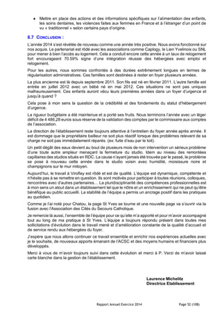 Rapport Annuel Exercice 2014 Page 52 (108)
 Mettre en place des actions et des informations spécifiques sur l’alimentation des enfants,
les soins dentaires, les violences faites aux femmes en France et à l’étranger d’un point de
vu « traditionnel » selon certains pays d’origine.
8.7 CONCLUSION :
L’année 2014 s’est révélée de nouveau comme une année très positive. Nous avons fonctionné sur
nos acquis. Le partenariat est rôdé avec les associations comme Caplogy, le Lien Yvelinois ou SNL
pour mener à bien l’accès au logement. Cela a conduit encore cette année à un taux de relogement
fort encourageant 70.59% signe d’une intégration réussie des hébergées avec emploi et
relogement.
Pour les autres, nous sommes confrontés à des durées extrêmement longues en termes de
régularisation administratives. Ces familles sont destinées à rester en foyer plusieurs années.
La plus ancienne est là depuis septembre 2011. Son fils est né en février 2011. L’autre famille est
entrée en juillet 2012 avec un bébé né en mai 2012. Ces situations ne sont pas uniques
malheureusement. Ces enfants auront vécu leurs premières années dans un foyer d’urgence et
jusqu’à quand ?
Cela pose à mon sens la question de la crédibilité et des fondements du statut d’hébergement
d’urgence.
La rigueur budgétaire a été maintenue et a porté ses fruits. Nous terminons l’année avec un léger
déficit de 4 486,28 euros sous réserve de la validation des comptes par le commissaire aux comptes
de l’association.
La direction de l’établissement reste toujours attentive à l’entretien du foyer année après année. Il
est dommage que le propriétaire bailleur ne soit plus réactif lorsque des problèmes relevant de sa
charge ne soit pas immédiatement réparés. (ex: fuite d’eau par le toit).
Un petit dégât des eaux devient au bout de plusieurs mois de non intervention un sérieux problème
d’une toute autre ampleur menaçant la fermeture du studio. Idem au niveau des remontées
capillaires des studios situés en RDC. La cause n’ayant jamais été trouvée par le passé, le problème
se pose à nouveau cette année dans le studio voisin avec humidité, moisissure noire et
champignons sur le mur mitoyen.
Aujourd’hui, le travail à Viroflay est rôdé et est de qualité. L’équipe est dynamique, compétente et
n’hésite pas à se remettre en question. Ils sont motivés pour participer à toutes réunions, colloques,
rencontres avec d’autres partenaires… La pluridisciplinarité des compétences professionnelles est
à mon sens un atout dans un établissement tel que le nôtre et un enrichissement qui ne peut qu’être
bénéfique au public accueilli. La stabilité de l’équipe a permis un ancrage positif dans les pratiques
au quotidien.
Comme je l’ai noté pour Chatou, la page St Yves se tourne et une nouvelle page va s’ouvrir via la
fusion avec l’Association des Cités du Secours Catholique.
Je remercie là aussi, l’ensemble de l’équipe pour ce qu’elle m’a apporté et pour m’avoir accompagné
tout au long de ma pratique à St Yves. L’équipe a toujours répondu présent dans toutes mes
sollicitations d’évolution dans le travail mené et d’amélioration constante de la qualité d’accueil et
de service rendu aux hébergées du foyer.
J’espère que nous allons continuer ce travail ensemble et enrichir nos expériences actuelles avec
je le souhaite, de nouveaux apports émanant de l’ACSC et des moyens humains et financiers plus
développés.
Merci à vous de m’avoir toujours suivi dans cette évolution et merci à P. Verzi de m’avoir laissé
carte blanche dans la gestion de l’établissement.
Laurence Michelitz
Directrice Etablissement
 