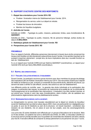 Rapport Annuel Exercice 2014 Page 53 (108)
9. RAPPORT D’ACTIVITE CENTRE DES MORTEMETS
1 - Rappel des orientations pour l’année 2014. RD
 Finaliser l’évaluation interne de l’établissement pour l’année 2014.
 Réorganisation du service, suite à un départ en retraite.
 Finaliser les travaux de rénovation.
 Maintien de l’équilibre budgétaire.
2 - Activités de l’année
Activités en CHRS ; Typologie du public, missions, partenariat, limites, axes d’améliorations S.
QUESNOT.
Activités en CHU ; Typologie du public, missions, Nb de personne hébergé, sorties durées de
séjours S.MALANDA
3 - Statistique globale de l’établissement pour l’année. RD
4- Perspectives pour l’année 2015. RD
PREAMBULE
Pour ce rapport d’activité, différentes personnes interviennent à travers leurs écrits concernant les
travaux dont ils/elles ont été directement acteurs/trices durant l’année. Il me semble important qu’ils
puissent s’exprimer pleinement compte tenu de leurs implications dans leur nouvelle fonction au
sein de l’établissement.
Il y a un rapport pour l’activité CHRS écrit par Sabrina QUESNOT (coordinatrice), un rapport pour
l’activité CHU écrit par Samy MALANDA (coordinateur).
9.1 RAPPEL DES ORIENTATIONS :
9.1.1 FINALISER L’EVALUATION INTERNE DE L’ETABLISSEMENT.
Durant l’année, j’ai participé à environs quinze réunions avec deux membres du groupe de pilotage
des évaluations afin de finaliser l’évaluation interne pour 2014. Ces rencontres avaient pour objectif
de mettre en évidence ou pas, à travers un ensemble de documents écrits, éléments de preuve, qui
servent de base à vérifier le coté effectif, concret, des actions au sein de l’établissement.
Les différents points de contrôle, axes ; la garantie des droits individuels et la participation des
usagers, la prévention des risques, la promotion de l’autonomie et la qualité de vie, la continuité de
l’accompagnement et la coordination des interventions. L’évaluation a pu être menée à termes, et
qui prévoit pour l’année à venir des axes d’améliorations, plans d’action, afin de satisfaire aux
préconisations règlementaires dans les établissements sociaux.
9.1.2 REORGANISATION DU SERVICE, SUITE A UN DEPART.
La réorganisation du service s’est imposée naturellement par le départ en retraite du travailleur
social de l’établissement qui était en place depuis 2003. Avec une particularité non négligeable pour
ce poste, le suivi de 33 résidents au sein de la structure. Un travail important ; constitution des
dossiers de ces résidents, mis en place et suivi de leur projets, avec les accompagnements
adéquats.
Les suivis des 32 autres résidents sont effectués par un groupe d’éducateurs de la structure. Mais
au fil des années, ce système de suivis a démontré ses limites. En effet, un éducateur planifié sur
la structure doit en priorité travailler pour le quotidien de l’ensemble des résidents soit dans l’absolu
pour les 65. Il est alors difficile de consacrer du temps pleinement à une personne voir pour 7 suivis.
 