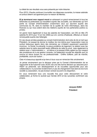 Rapport Annuel Exercice 2014 Page 6 (108)
Le détail de ces résultats vous sera présenté par notre trésorier.
Pour 2015, il faudra continuer à surveiller nos dépenses courantes, la masse salariale
et surtout obtenir cet agrément pour la maison de Mantes.
Et je terminerai mon rapport moral en adressant un grand remerciement à tous les
bénévoles et partenaires qui travaillent auprès des accueillis, aux bénévoles qui font
partie du Conseil d'Administration (notamment ceux qui œuvrent auprès des
communes du 78, dans le maintien de la qualité de notre informatique, dans les
finances ou qui nous aident dans les relations auprès de nos partenaires publics ou
privés).
Un grand merci également à tous les salariés de l'association, son DG en tête (75
salariés fin 2014 pour 10 en l'an 2000) qui ont, comme d'habitude, effectué un travail
remarquable auprès des hébergés
En ces douze années passées au conseil d’administration dont près de dix en tant que
Président, j’ai essayé de donner le meilleur de moi-même pour l’association mais j’ai
surtout beaucoup appris dans des domaines qui m’étaient auparavant quasiment
inconnus : le Social, la précarité, le grave problème de logement, la relation avec les
salariés dans le cadre associatif assez différente de celle du privé mais également la
relation avec « l’administration »… et même si j’ai essayé d’être vigilant au bon respect
des procédures et à une gestion correcte, j’ai totalement occulté les objectifs que j’ai
connus et vécus durant ma vie professionnelle : Chiffre d’affaire, part de marché,
profitabilité, cours de l’action …
Cela m’a beaucoup apporté et je tiens à tous vous en remercier très sincèrement.
Je pense sincèrement que la décision prise par le Conseil d’Administration de se
rapprocher et de fusionner avec ACSC est une très bonne décision qui assurera pour
HSSY sa pérennité, son développement et de nouvelles opportunités pour ses
collaborateurs. Il y aura bien évidemment un peu de changement mais dans la vie d’une
société ou association, ne pas évoluer conduit souvent à la disparition.
En vous remerciant tous une nouvelle fois pour votre dévouement et votre
collaboration, je forme le souhait que l'année 2015 et les suivantes confirment ces
propos.
Jacques DUEZ
Président
 