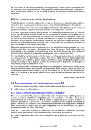 Rapport Annuel Exercice 2014 Page 60 (108)
Le travail autour et avec les personnes que j’accompagne doit se faire en étroite collaboration avec
les partenaires mais malheureusement, cette dynamique n’existe pas actuellement. Je pense qu’il
serait primordial de réfléchir sur les modalités de mettre en place et de développer le réseau
partenarial.
Difficultés rencontrées et perspectives d’améliorations
Tout le travail que j’ai effectué cette année m’a permis de dresser un diagnostic des problèmes
rencontrés dans l’accompagnement des personnes accueillies dans l’hébergement d’urgence.
Dans l’exercice de mon travail, j’essaie de repérer les difficultés de la personne, je les analyse et
j’élabore avec elle les étapes et les actions à mettre en œuvre pour les surmonter.
L’accueil d’urgence est confronté principalement à la problématique des personnes qui cumulent
parfois des difficultés de différents ordres, à la fois des besoins de première nécessité tels que tout
simplement, la mise à l’abri mais aussi des besoins aussi fondamentaux que la santé, l’aide dans
les démarches administratives, le soutien psychologique et surtout par rapport aux différentes
situations de régularisations administratives concernant les personnes d’origine étrangère. Cette
dernière est la plus fondamentale parce que c’est la catégorie la plus représentative au niveau du
taux d’occupation et de la durée assez longue.
Nombreux sont ceux qui arrivent dans la structure et qui sont obligés de faire recours à leurs pays
d’origine pour avoir les papiers nécessaires pour leurs démarches, car le plus souvent les
ambassades ou les consulats ne répondent pas à leur demande. Pendant ce temps toutes les
démarches sont bloquées et cela peut prendre plusieurs mois ou plusieurs années.
Ces constatations m’ont amenées à réfléchir à des nouvelles propositions de prise en charge et
d’accompagnement des personnes accueillies pour l’année 2015. Le travail d’accompagnement
des personnes en situation de grande précarité, confrontées à des grandes pathologies souvent
lourdes, nécessite un travail d’équipe soutenu, des temps d’analyse de pratique afin d’adapter au
mieux notre pratique aux besoins du public.
En outre, concernant les situations de régularisation, les perspectives d’amélioration sont floues car
chaque démarche dépend de la décision de la préfecture. Notre collègue Samba qui est en lien
avec la préfecture nous le dit souvent, il y a des situations où il n’ y a aucune solution immédiate.
Donc, il faut attendre et les adapter à l’évolution du temps et des lois qui seront peut être à leur
avantage.
Coordinateur S. MALANDA
9.3 STATISTIQUE GLOBALE DE L’ETABLISSEMENT POUR L’ANNEE. RD
1 - Nombre de personne accueillies, sorties, projets des personnes, durées de séjours.
2 - problématiques et préconisations.
9.3.1 NOMBRE DE PERSONNES HEBERGEES (PRESENTS ET SORTIES AU 31/12/2014) :
Nous avons accueillies 112 personnes cette année contre 103 personnes en 2013 ; je retiens ici
que les personnes réellement enregistrées pour une admission. En effet, nous avons
ponctuellement mis à disposition du 115, 5 places en dépannage pour quelques nuitées à la
demande de la DDCS. Ce dispositif a concerné 13 personnes qui ne sont pas comptabilisé, et
parfois il arrive que des personnes sont admises tardivement dans la nuit, mais partent le lendemain
et ne reviennent pas, elles ne sont donc pas enregistrées dans les effectifs car il n’y a pas de
données recueillies, soit pour 5 personnes.
Dans les 112 personnes, 50 étaient en urgence et 62 en stabilisation. La rotation en urgence est
moindre du fait de la longueur administrative pour les situations de régularisation.
La rotation en stabilisation est un peu plus conséquente, mais ne s’effectue en général que sur 4 à
5 places.
 