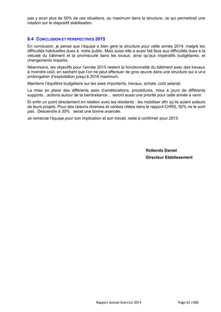 Rapport Annuel Exercice 2014 Page 63 (108)
pas y avoir plus de 50% de ces situations, au maximum dans la structure, ce qui permettrait une
rotation sur le dispositif stabilisation.
9.4 CONCLUSION ET PERSPECTIVES 2015
En conclusion, je pense que l’équipe a bien géré la structure pour cette année 2014, malgré les
difficultés habituelles dues à notre public. Mais aussi elle a aussi fait face aux difficultés dues à la
vétusté du bâtiment et la promiscuité dans les locaux, ainsi qu’aux impératifs budgétaires, et
changements impartis.
Néanmoins, les objectifs pour l’année 2015 restent la fonctionnalité du bâtiment avec des travaux
à moindre coût, en sachant que l’on ne peut effectuer de gros œuvre dans une structure qui a une
prolongation d’exploitation jusqu’à 2018 maximum.
Maintenir l’équilibre budgétaire sur les axes importants, travaux, achats, coût salarial.
La mise en place des différents axes d’améliorations, procédures, mise à jours de différents
supports…actions autour de la bientraitance… seront aussi une priorité pour cette année à venir.
Et enfin un point directement en relation avec les résidents : les mobiliser afin qu’ils soient acteurs
de leurs projets. Pour des raisons diverses et variées citées dans le rapport CHRS, 50% ne le sont
pas. Descendre à 30% serait une bonne avancée.
Je remercie l’équipe pour son implication et son travail, reste à confirmer pour 2015
Rollando Daniel
Directeur Etablissement
 
