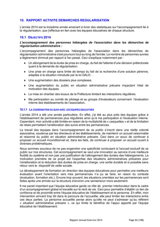 Rapport Annuel Exercice 2014 Page 64 (108)
10. RAPPORT ACTIVITE DEMARCHES REGULARISATION
L'année 2014 est la troisième année amenant à livrer des statistiques sur l'accompagnement lié à
la régularisation, que j'effectue en lien avec les équipes éducatives de chaque structure.
10.1 OBJECTIFS 2014
L'accompagnement des personnes hébergées de l'association dans les démarches de
régularisation administrative :
L'accompagnement des personnes hébergées de l'association dans les démarches de
régularisation administrative s'est poursuivi tout au long de l'année. Le nombre de personnes suivies
a légèrement diminué par rapport à l'an passé. Ceci s'explique notamment par :
 Un allongement de la durée de prise en charge, du fait de l'attente d'une décision préfectorale
quant à la demande de régularisation.
 Une prise en charge sans limite de temps du fait de la recherche d'une solution pérenne,
adaptée à la situation introduite par la loi DALO. .
 Une augmentation des dossiers plus complexes.
 Une augmentation du public en situation administrative précaire impactant l’état de
motivation des équipes.
 La mise en chantier des locaux de la Préfecture limitant les interactions régulières.
 Ma participation au comité de pilotage et au groupe d’évaluateurs concernant l’évaluation
interne des établissements de l’association.
10.1.1 LA COORDINATION DU SUIVI AVEC LES EQUIPES EDUCATIVES
L'année 2014 a été une année particulière. En effet, j’ai été au plus près des équipes grâce à
l’établissement de permanences plus régulières ainsi qu’à ma participation à l’évaluation interne.
Cependant, mon activité a été limitée en raison de la multiplicité de « casquettes » et de la limitation
de relais permettant l’amélioration des suivis entre les permanences.
Le travail des équipes dans l’accompagnement de ce public s’inscrit dans une réelle volonté
associative, soutenue par les directeurs et les établissements, de maintenir un accueil raisonnable
et raisonné du public en situation administrative précaire. Ceci dans un souci de continuer à
proposer un accueil inconditionnel et, dans les faits, de continuer à proposer un accueil ouvert à
diverses problématiques.
Nous sommes soucieux de ne pas engendrer une spécificité conduisant à l’accueil exclusif de ce
public sur nos structures. Cet accompagnement se veut une innovation au service d’une meilleure
fluidité du système et non pas une justification de l’allongement des durées des hébergements. La
motivation première de ce projet est l’expertise des situations administratives précaires pour
l’amélioration et la réduction des durées de prise en charge, une sortie durable et si possible sans
retour vers le dispositif de veille sociale.
Le développement de formation en direction des équipes éducatives pour permettre une meilleure
évaluation avant l’orientation vers mes permanences n’a pu se faire, en raison du contexte
(évaluation, formation etc.). Encore trop souvent, les situations orientées sur les permanences sont
faites après une arrivée sur la structure d’environ une semaine/un mois seulement.
Il me parait important que l’équipe éducative garde ce rôle de premier interlocuteur dans le cadre
d’un accompagnement global et travaille sur le récit de vie. Ceci pour permettre d’établir un lien de
confiance et de proximité entre l’équipe éducative de l’établissement et la personne. En effet, mon
intervention arrivant trop tôt dans le parcours de l’accueillie, elle peut limiter les interactions entre
ces deux parties. La personne accueillie pense alors qu’elle ne peut s’adresser qu’au référent
« situation administrative précaire », ce qui limite le bénéfice de l’appui apporté par l’équipe
éducative de l’établissement.
 