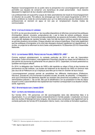 Rapport Annuel Exercice 2014 Page 65 (108)
Replacer l’accompagnement de ce public dans la perspective d’un accompagnement global doit
permettre aux équipes de conserver une dynamique de projet personnalisé : leurs besoins
dépassant le règlement de leur situation administrative.
Les professionnels ont aujourd’hui acquis de réels automatismes de travail et d’accompagnement
en direction de ce public. Par ailleurs, les échanges par mail n’ont cessé d’augmenter en 2014. Il
reste à améliorer ce mode de communication pour qu’il ne déshumanise pas les interactions entre
professionnels et viennent en appui et non pas en remplacement d’autres modes de
communication.
10.1.2 L'ACTUALITE SOCIALE ET JURIDIQUE
En 2014, je me suis documenté sur les nouvelles dispositions et réformes concernant les politiques
d'immigration (décret, circulaire, jurisprudence etc...) par le biais de cahiers juridiques, revues
sociales, Légifrance etc. Comme les années précédentes, les sessions de formation, d'informations
n'ont pas été réalisées de manière formelle, mais l'ont été de façon continue auprès des équipes
au gré des situations rencontrées. Chaque situation est unique et spécifique. Il faut noter également
que les politiques d'immigration et le droit des étrangers évoluent rapidement et régulièrement. A
ce titre, un projet de loi réformant le droit d’asile a été présenté le 16 Décembre 2014 à l’Assemblée
Nationale.
10.1.3 LE PARTENARIAT DDCS, PREFECTURE DES YVELINES, DIRECCTE10, ARS11
Comme expliqué précédemment, le contexte particulier de 2014 au sein de l’association
(évaluation, fusion et formation), mais également l’important chantier au niveau de la Préfecture n’a
pas permis de poursuivre le partenariat mis en place en 2013. Cependant, le travail partenarial au
quotidien est toujours effectif.
En 2014, la délégation des Yvelines de l’ARS a été rapatriée au siège à Paris et des horaires de
permanence ont été institués. Les durées de traitement et de réponse de l’ARS ont diminué mais
pas ceux de la Préfecture ce qui s’explique peut-être par la mise en chantier de leurs locaux.
L’accompagnement proposé permet de sensibiliser les différents interlocuteurs (Préfecture,
tribunaux, avocats etc.) et d’humaniser la situation sociale, de santé, de précarité, « d’intégration »
ainsi que d’introduire des éléments objectifs aux dossiers des personnes accueillies en « situation
administrative précaire ». De ce fait, dès que le bénéficiaire a en sa possession le titre de séjour
auquel il a droit, il peut bénéficier très rapidement de l’insertion correspondant à sa situation (travail,
santé, logement).
10.2 STATISTIQUES SUR L'ANNEE 2014
10.2.1 LE PROFIL DES PERSONNES ACCUEILLIES
Sur l'année 2014, 140 personnes ont été accompagnées dans des démarches liées à la
régularisation. Il y a une légère baisse comparativement à l'année passée. L’explication se trouve
dans les durées d’hébergement plus longues, des dossiers plus complexes mais également par le
contexte particulier de l’année 2014 (évaluation interne, fusion, mon entrée en formation supérieur).
10
DIRECCTE : Directions régionales des entreprises, de la concurrence, de la consommation, du travail et de l'emploi
11
ARS : Agence régionale de santé
 