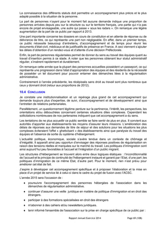 Rapport Annuel Exercice 2014 Page 69 (108)
La connaissance des différents statuts doit permettre un accompagnement plus précis et le plus
adapté possible à la situation de la personne.
La part de personnes n’ayant pour le moment fait aucune demande indique une proportion de
personnes arrivées depuis peu sur la structure ou sur le territoire français, une partie qui n’a pas
encore de projet envisageable, une autre qui passe « sous les radars ». On remarque une légère
augmentation de la part de ce public par rapport à 2013.
Une part importante concerne les dossiers en cours de constitution et en attente de réponse ou de
délivrance de titre, ce qui représente une part non négligeable. En effet, dans un premier temps,
ce public nécessite beaucoup d’entretiens, d’accompagnement et de temps pour réunir les
documents d’état-civil, médicaux et de justificatifs de présence en France. A ceci viennent s’ajouter
les délais d’obtention d’un rendez-vous et d’attente d’une décision Préfectorale.
Enfin, la part de personnes régularisées permet de donner du sens au travail des équipes quant au
travail d’insertion permis à ce stade. A noter que les personnes obtenant leur statut administratif
régulier, s’insèrent rapidement et durablement.
On remarque cette année que la plupart des personnes accueillies possèdent un passeport, ce qui
représente une progression dans l’état d’appropriation des équipes et des résidents de la nécessité
de posséder un tel document pour pouvoir entamer des démarches liées à la régularisation
administrative.
Contrairement à l’année précédente, les récépissés sans droit au travail sont plus nombreux que
ceux y donnant droit (retour aux proportions de 2012).
10.4 CONCLUSION
Je constate une institutionnalisation et un repérage plus grand de cet accompagnement qui
demande toujours plus d’expertise, de suivi, d’accompagnement et de développement ainsi que
l’entretien de relations partenariales.
Parallèlement, un questionnement légitime perdure sur la pertinence, l’intérêt, les perspectives, les
orientations et/ou débouchées concernant certaines situations dites complexes. Cependant les
sollicitations nombreuses de nos partenaires indiquent que cet accompagnement a du sens.
Les tentations de ne plus accueillir ce public semble se faire sentir de plus en plus. Il convient aux
autorités d’apporter aux établissements les moyens d’assurer leurs missions. L’amélioration des
délais de réponses aux demandes de titre de séjour et des solutions pour les situations les plus
complexes éviteraient l’effet « ghettoïsant » des établissements ainsi que paralysie du travail des
équipes et l’absence de sortie du système d’hébergement.
L’actualité politique, économique, sociale s’avère tendue dans un contexte de chômage et
d’inégalité. Il apparaît ainsi peu opportun d’envisager des réponses positives de régularisation en
raison des tensions réelles et marquées sur le marché du travail. Les politiques d’immigration sont
ainsi aujourd’hui peu favorables à l’accueil et l’intégration d’un public migrant.
Les structures d’hébergement se trouvent alors entre deux logiques étatiques : l’inconditionnalité
de l’accueil et le principe de continuité de l’hébergement instauré et garanti par l’Etat, d’une part ;les
politiques d’immigration de ce même Etat, d’autre part. Pour le moment, rien n’est prévu pour
améliorer cet état de fait.
J’aspire à développer cet accompagnement spécifique et à proposer l’élaboration et la mise en
place d’un projet de service lié à celui-ci dans le cadre du projet de fusion avec l’ACSC.
L'année 2015 sera l'occasion de :
 poursuivre l'accompagnement des personnes hébergées de l'association dans les
démarches de régularisation administrative.
 continuer d‘assurer une veille juridique en matière de politique d'immigration et en droit des
étrangers.
 participer à des formations spécialisées en droit des étrangers
 m'abonner à des cahiers et/ou newsletters juridiques.
 tenir informé l'ensemble de l'association sur la prise en charge spécifique de ce public par :
 