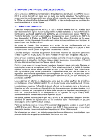 Rapport Annuel Exercice 2014 Page 7 (108)
2. RAPPORT D'ACTIVITE DU DIRECTEUR GENERAL
Après une année 2013 largement consacrée à la préparation de la fusion avec l'ACC, l'année
2014 a permis de mettre en place tous les outils pour qu'elle aboutisse. Pour autant, nous
avons mené de nombreuses actions en interne afin de répondre aux engagements pris dans
le CPOM, développé l'offre de logement SOLIBAIL, et bien entendu gérer au quotidien les
nombreux aléas de la vie des foyers
2.1 STATISTIQUES GENERALES :
Le taux de remplissage avoisine les 100 % (99.8) avec un nombre de 97483 nuitées pour
les 6 établissements agréés mais il faut ajouter les nuitées réalisées à la maison familiale de
Mantes ainsi que les 25 appartements SOLIBAIL. La pérennisation des places PTSH (Plan
Territorial de Sortie Hivernal) ne permet plus de dépasser de façon importante les 100 % du
taux d'occupation à Chatou, au CHRS et à Trappes. Ces places financées par le passé
uniquement pendant la période hivernale sont maintenant comptabilisées sur 365 jours et
nous n'avons plus de places libres.
Au cours de l'année, 599 personnes sont sorties de nos établissements soit un
renouvellement de la population de 200 %. Ce renouvellement est toujours dopé par la mise
à disposition du 115 de places d'urgence de courte durée à Chatou.
La durée de séjour ne cesse d'augmenter. Si la durée moyenne de séjour des personnes
sorties en 2014 est de 262 jours, pour celles restées 6 mois ou plus elle passe à 462 jours.
En ne prenant en compte que les personnes restées au moins 3 mois et sorties de structure,
la typologie de la population ne change pas par rapport aux années précédentes ; 40 % sont
d’origine étrangère et la moyenne d'âge se situe à 40 ans.
En 2014 nous avons connu une hausse importante de personnes de nationalité Tibétaine et
cette tendance semble se confirmer en 2015.Cette situation est due à la facilité d'obtention
rapide d'un titre de séjour et des avantages sociaux qui en découlent. Cette communauté
bien organisée ne pose pas de problème de comportement mais, très bien informée sur la
législation, elle bénéficie rapidement d'un hébergement en structure. A l'inverse des isolés
très désocialisés qui, par exemple ne faisant pas de demande DAHO, ne sont ainsi donc pas
prioritaires au SIAO
Les personnes en attente de régularisation ainsi que les celles souffrant de problèmes
psychologiques et/ou d'addiction (soit 35 %) ont des durées de séjour supérieures à 18 mois.
Les statistiques montrent l'efficacité du travail effectué par les salariés dans le domaine de
l'insertion, en effet comme les années précédentes les personnes en situation régulière, dont
nous connaissons les orientations à la sortie après une période de présence supérieure à 9
mois, ont, pour plus de 90 %, un hébergement ou un logement de longue durée (CHRS,
appartement relais, résidence sociale ou logement social).
Par contre, comme nous l'avons vu plus haut, le suivi et les démarches à effectuer avec les
résidents en attente de régularisation ou en souffrance sont interminables et peuvent
décourager à terme, les travailleurs sociaux.
Parmi les résidents ayant un revenu, 60% bénéficient de prestations sociales et seuls 6 % ont
un CDI à temps plein. Et nous avons toujours plus de 30 % des usagers sans revenu et qui
dans cette situation ne peuvent participer financièrement à leur hébergement.
Dans les pages qui suivent ; les statistiques par établissement beaucoup plus détaillées vous
permettront de mieux appréhender la réalité de chaque structure
 