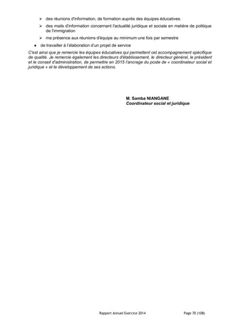 Rapport Annuel Exercice 2014 Page 70 (108)
 des réunions d'information, de formation auprès des équipes éducatives.
 des mails d'information concernant l'actualité juridique et sociale en matière de politique
de l'immigration
 ma présence aux réunions d'équipe au minimum une fois par semestre
 de travailler à l’élaboration d’un projet de service
C'est ainsi que je remercie les équipes éducatives qui permettent cet accompagnement spécifique
de qualité. Je remercie également les directeurs d'établissement, le directeur général, le président
et le conseil d'administration, de permettre en 2015 l’ancrage du poste de « coordinateur social et
juridique » et le développement de ses actions.
M. Samba NIANGANE
Coordinateur social et juridique
 