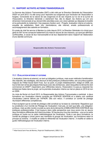 Rapport Annuel Exercice 2014 Page 71 (108)
11. RAPPORT ACTIVITE ACTIONS TRANSVERSALES
Le Service des Actions Transversales (SAT) a été créé par la Direction Générale de l’Association
HSSY en avril 2012. Il a été conçu pour répondre aux exigences que l’évolution de l’Association a
forgées. Consciente de la nature de ses exigences et de ses impacts sur la vie et la survie de
l’Association, la Direction Générale a clairement fixé, dès le départ, les Actions qui ont une
dimension transversale et qui doivent être abordées avec une vision globale qui dépasse la localité
et la particularité du traitement. Ces espaces d’action sont : Progdis, évaluation interne et externe,
enquête de satisfaction, flash info, bientraitance, site internet, emails professionnels et
accompagnement des salariés en formation.
En poste de chef de service à Mantes-La-Jolie depuis 2010, la Direction Générale m’a choisi pour
gérer le SAT et me consacrer totalement à la mise en œuvre de ces missions, qui sont par définition
conflictuelles, à cause de leur transversalité et de leur déploiement dans l’objectif de l’élaboration
d’une identité commune.
11.1 ÉVALUATION INTERNE ET EXTERNE
L’évaluation (interne et externe), en tant qu’obligation juridique, mais aussi méthode d’amélioration
des objectifs, des stratégies, des discours et des pratiques professionnelles, est une préoccupation
majeure de l’Hôtel Social Saint-Yves. Sur ce point, le projet d’établissement, rédigé en 2008, est
tout-à-fait clair et fixe des étapes théoriques avec des échéances, selon lesquelles la démarche doit
commencer en 200912
. Cependant, pour différentes raisons, l’Association n’a pas pu respecter les
échéances fixées dans le projet, car la première évaluation interne se met en place en 2014 et non
en 2009.
Au mois de février et d’avril 2013, le Responsable des Actions Transversales a participé à deux
formations sur l’évaluation interne conduite par l’ESPACE SENTEIN et a obtenu son certificat
d’évaluateur interne délivré par l’AFNOR. Dès son retour, il constitue un comité de pilotage
réunissant différentes compétences.
Il faut souligner que le comité de pilotage a été constitué sur la base du volontariat. Rappelons que
la constitution d’un Comité de Pilotage de l’évaluation n’est pas, en tant que telle, une obligation
juridique, mais qu’elle s’avère cruciale au sens de la démarche d’AMELIORATION CONTINUE des
pratiques professionnelles. C’est toujours dans cette perspective que nous avons mis en œuvre
deux formations différentes de 8 demi-journées, 32 heures pour tous les membres : une sur le cadre
juridique et l’autre sur le cadre méthodologique de l’évaluation. Suite à ces deux formations, le
comité de pilotage a choisi parmi ses membres le groupe de l’évaluation, qui fonctionne selon le
principe du binôme : il modifie et valide le référentiel de l’évaluation interne ; il modifie et valide le
guide méthodologique de l’évaluation interne.
12
Hôtel Social Saint Yves de Mantes, Projet de l’établissement, 2009, P.11.
 