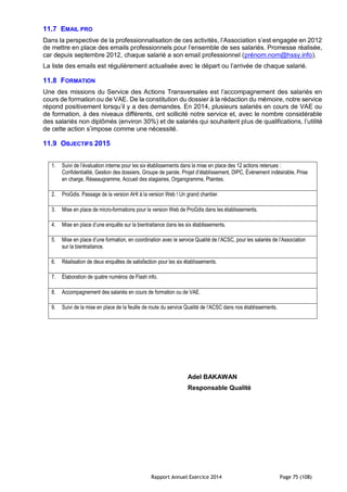Rapport Annuel Exercice 2014 Page 75 (108)
11.7 EMAIL PRO
Dans la perspective de la professionnalisation de ces activités, l’Association s’est engagée en 2012
de mettre en place des emails professionnels pour l’ensemble de ses salariés. Promesse réalisée,
car depuis septembre 2012, chaque salarié a son email professionnel (prénom.nom@hssy.info).
La liste des emails est régulièrement actualisée avec le départ ou l’arrivée de chaque salarié.
11.8 FORMATION
Une des missions du Service des Actions Transversales est l’accompagnement des salariés en
cours de formation ou de VAE. De la constitution du dossier à la rédaction du mémoire, notre service
répond positivement lorsqu’il y a des demandes. En 2014, plusieurs salariés en cours de VAE ou
de formation, à des niveaux différents, ont sollicité notre service et, avec le nombre considérable
des salariés non diplômés (environ 30%) et de salariés qui souhaitent plus de qualifications, l’utilité
de cette action s’impose comme une nécessité.
11.9 OBJECTIFS 2015
1. Suivi de l’évaluation interne pour les six établissements dans la mise en place des 12 actions retenues :
Confidentialité, Gestion des dossiers, Groupe de parole, Projet d’établissement, DIPC, Événement indésirable, Prise
en charge, Réseaugramme, Accueil des stagiaires, Organigramme, Plaintes.
2. ProGdis. Passage de la version AHI à la version Web ! Un grand chantier.
3. Mise en place de micro-formations pour la version Web de ProGdis dans les établissements.
4. Mise en place d’une enquête sur la bientraitance dans les six établissements.
5. Mise en place d’une formation, en coordination avec le service Qualité de l’ACSC, pour les salariés de l’Association
sur la bientraitance.
6. Réalisation de deux enquêtes de satisfaction pour les six établissements.
7. Élaboration de quatre numéros de Flash info.
8. Accompagnement des salariés en cours de formation ou de VAE.
9. Suivi de la mise en place de la feuille de route du service Qualité de l’ACSC dans nos établissements.
Adel BAKAWAN
Responsable Qualité
 