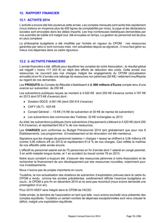 Rapport Annuel Exercice 2014 Page 76 (108)
12. RAPPORT FINANCIER
12.1 ACTIVITE 2014
L’activité a encore été très soutenue cette année. Les comptes mensuels sont sortis très rapidement
(nous traitons en moyenne plus de 400 lignes de comptabilité par mois), la paye et les déclarations
sociales sont envoyées dans les délais impartis. Les trop nombreuses statistiques demandées par
nos autorités de tutelle ont malgré tout été envoyées en temps. La gestion du personnel est de plus
en plus complexe
La philosophie budgétaire a été modifiée par l’entrée en vigueur du CPOM : nos ressources
garanties par celui-ci sont connues mais non actualisées depuis sa signature ; il nous faut gérer au
mieux nos dépenses dans ce cadre rigoureux.
12.2 2- ACTIVITE FINANCIERE
L’année financière a été difficile pour équilibrer les comptes de notre Association ; le résultat global
est négatif ( moins 117 243 €) en dépit des efforts de réduction des coûts. Cette année nos
ressources ne couvrent pas nos charges malgré les engagements du CPOM (actualisation
annuelle) et en fin d’année une rallonge de ressources non pérennes (50 K€) nettement insuffisante
au regard de nos demandes.
Les PRODUITS du Compte de Résultat s’établissent à 4, 890 millions d’Euros compte tenu d’une
avance sur subvention de 250 K€ .
Les subventions publiques reçues se montent à 4.520 K€ dont 250 K€ d’avance contre 4.797 K€
en 2013 dont 573 K€ d’avance) dont :
 Dotation DDCS :4.061 K€ (dont 250 K € d’avance)
 CAFY (ALT) : 425 K€
 Conseil Général : - 15 K€ (15 K€ de subvention et 30 K€ de reprise de subvention)
 Les subventions des communes des Yvelines: 32 K€ inchangées su 2013
Au total, les subventions publiques (hors subventions d’équipement) s’élèvent à 4.520 K€ (dont 250
K € d’avance), et représentent 92,4 % de nos ressources.
Les CHARGES sont conformes au Budget Prévisionnel 2014 tant globalement que pour nos 6
Établissements. Les programmes d’investissement et de rénovation ont été maintenus.
Signalons que les charges de personnel (salaires + charges + taxes) se chiffrent à 3,08 millions d’€
(contre 3,06 millions d’€ en 2013) et représentent 61,6 % de nos charges. Ceci reflète la maîtrise
de nos effectifs cette année encore.
L’effectif du personnel salarié est de 75 personnes en fin d’année dont 1 salarié en congé parental,
3 en arrêt maladie longue durée, et 1 en accident du travail contre 76 en 2013.
Notre souci constant a toujours été d’assurer des ressources pérennes à notre Association et de
rechercher le financement de son développement par des ressources nouvelles, notamment pour
nos investissements.
Nous n’avons pas de projets importants en cours.
Toutefois, la non-actualisation des dotations de subvention d’exploitation prévues dans le cadre du
CPOM a rendu comme les années précédentes, extrêmement difficile l’exercice budgétaire en
cours ; le CPOM a pris fin en décembre 2014 et ne sera pas reconduit (nous avions demandé une
prolongation d’un an).
Pour 2015 HSSY sera intégré dans le CPOM de l’ACSC
Cette année, la dernière de l’association en tant que telle, nous avions souhaité vous présenter des
comptes équilibrés. Toutefois un certain nombre de dépenses exceptionnelles sont venu creuser le
déficit, malgré une exploitation équilibrée.
 