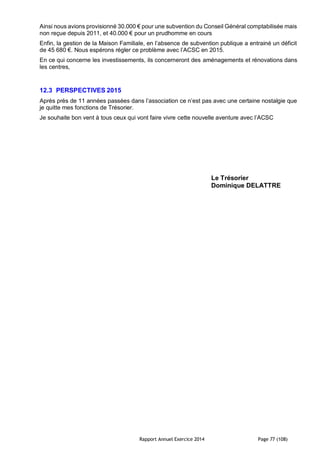 Rapport Annuel Exercice 2014 Page 77 (108)
Ainsi nous avions provisionné 30.000 € pour une subvention du Conseil Général comptabilisée mais
non reçue depuis 2011, et 40.000 € pour un prudhomme en cours
Enfin, la gestion de la Maison Familiale, en l’absence de subvention publique a entrainé un déficit
de 45 680 €. Nous espérons régler ce problème avec l’ACSC en 2015.
En ce qui concerne les investissements, ils concerneront des aménagements et rénovations dans
les centres,
12.3 PERSPECTIVES 2015
Après près de 11 années passées dans l’association ce n’est pas avec une certaine nostalgie que
je quitte mes fonctions de Trésorier.
Je souhaite bon vent à tous ceux qui vont faire vivre cette nouvelle aventure avec l’ACSC
Le Trésorier
Dominique DELATTRE
 