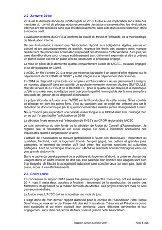 Rapport Annuel Exercice 2014 Page 8 (108)
2.2 ACTIVITE 2014:
2014 est la dernière année du CPOM signé en 2010. Grâce à une implication sans faille des
membres du comité de pilotage et du responsable des actions transversales, les évaluations
internes ont été réalisées dans tous les établissements, sans aide d'un cabinet extérieur, donc
à moindre coût.
L'évaluation externe du CHRS a confirmé la qualité du travail et l'efficacité de la méthodologie
de l'évaluation interne.
De ces évaluations, il ressort que l'Association répond aux obligations légales, assure un
accueil et un accompagnement de qualité, respecte les droits des usagers mais manque
cruellement de procédures écrites dans la plupart des domaines d'interventions. A ce jour, les
axes d'améliorations pour chaque établissement sont clairement exprimés et dès à présent
un plan d'action est mis en place afin de poursuivre le processus engagé.
La mise en place de la démarche qualité, conjointement à celle de l'ACSC, est aussi engagée
et se développera en 32015.
L'ACSC, en fin d'année 2013 a reçu une réponse favorable à un appel d'offre régional sur le
déploiement de SOLIBAIL et l'HSSY y a été intégré sur le département des Yvelines.
En 2014 ce dispositif a pris toute son ampleur et l'Association a réussi pleinement à intégrer
ce nouveau dispositif dans son activité. Je souhaite remercier vivement Audrey GUIYOULLE,
chef de service du CHRS et de la BOISSIERE pour la qualité de son travail et la dynamique
qu'elle a su créer avec son équipe ainsi que pour la qualité remarquable de la mise a en place
des outils de gestion de ce dispositif si particulier.
La préparation de la fusion avec l'ACSC est le fil conducteur de cette année. Si les comités
de pilotage en sont les points forts, c'est au quotidien que ce projet est présent tant par la
rédaction de documents que par le questionnement des salariés sur les changements à venir.
Nous n'avons pas su pendant une période assez longue si le CPOM allait être prolongé d'un
an ce qui n'a pas facilité l'anticipation de 2015.
La décision finale retenue est l'intégration de l'HSSY au CPOM régional de l'ACSC.
Je suis convaincu du bien-fondé de la décision de fusion du Conseil d'Administration. Je
regrette que la finalisation ait été aussi longue. Ce délai a forcément occasionné des
inquiétudes quant à l'organisation à venir.
L'activité de l'Association se mesure globalement à l'aune des statistiques ; cependant au
quotidien, l'activité, c'est le logement trouvé, l'emploi gagné, les petites et grandes joies
partagées, le moment de tension qu'il faut gérer, les activités sportives ou culturelles
partagées. Tout ce qui fait que chaque jour 24h/24 les résidents sont accompagnés vers une
plus grande autonomie.
Dans le cadre du développement de la politique du logement d'abord, la prise en charge des
usagers dans un cadre collectif ne doit pas être sacrifiée, bon nombre des usagers sont bien
trop éloignés de l'accès à un logement autonome sans compter ceux qui n'ont pas, faute de
place, accès à ces établissements.
2.3 CONCLUSION
En conclusion du rapport 2013 j'avais fixé plusieurs objectifs ; beaucoup ont été réalisés en
2014 mais il reste deux dossiers à finaliser : lancement de la construction du centre des
Mortemets et agrément de la maison familiale de Mantes. Ces projets avancent mais ne sont
pas encore réalisés.
La fusion avec L'ACSC doit se concrétiser au mois de juin,
Il s'agit donc de mon dernier rapport d'activité pour le compte de l'Association Hôtel Social
Saint Yves, je veux remercier l'ensemble des Administrateurs, Trésoriers et Présidents qui se
sont succédés et qui m'ont accordé leur confiance. Leurs réflexions pertinentes et leur
engagement sans faille ont permis de faire vivre et grandir cette Association.
 