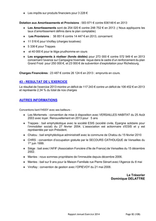 Rapport Annuel Exercice 2014 Page 82 (108)
 Les impôts sur produits financiers pour 3 228 €
Dotation aux Amortissements et Provisions : 583 871 € contre 836148 € en 2013
 Les Amortissements sont de 254 020 € contre 248 752 € en 2013 ;( Nous appliquons les
taux d’amortissement définis dans le plan comptable)
 Les Provisions : 56 851 € contre 14 447 € en 2013, concernent:
 11 516 € pour Viroflay (charges locatives)
 5 336 € pour Trappes
 et 40 000 € pour le litige prudhomme en cours
 Les engagements à réaliser (fonds dédiés) pour 273 000 € contre 572 949 € en 2013
concernant l’avance sur Campagne hivernale reçue dans le cadre d’un renforcement du plan
Grand Froid pour 250 000 €, et 23 000 € de subvention d’exploitation pour Richebourg.
Charges Financières : 23 487 € contre 26 124 € en 2013 : emprunts en cours.
43 - RESULTAT DE L’EXERCICE
Le résultat de l’exercice 2013 montre un déficit de 117 243 € contre un déficit de 106 452 € en 2013
et représente 2,34 % du total de nos charges
AUTRES INFORMATIONS
Conventions liant l’HSSY avec ses bailleurs :
 Les Mortemets : convention de mise à disposition avec VERSAILLES HABITAT du 25 Août
2003 avec loyer. Renouvellement en 2013 pour 5 ans
 Trappes : bail emphytéotique avec la société ESIS (société civile, Epargne solidaire pour
l’immobilier social) du 27 février 2004. L’association est actionnaire d’ESIS et y est
représentée par son Président.
 Chatou : bail emphytéotique administratif avec la commune de Chatou du 15 février 2010
 CHRS : convention d’occupation gratuite par le SECOURS CATHOLIQUE de Versailles du
1er
juin 1999.
 Siège : bail avec l’AFIF (Association Foncière d’Ile de France) de Versailles du 15 décembre
2002.
 Mantes : nous sommes propriétaire de l’immeuble depuis décembre 2006.
 Mantes : bail sur 9 ans pour la Maison Familiale rue Pierre Sénart avec l’Agence du 8 mai
 Viroflay : convention de gestion avec l’OPIEVOY du 21 mai 2008.
Le Trésorier
Dominique DELATTRE
 