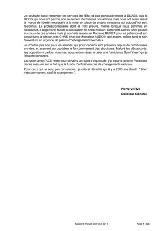 Rapport Annuel Exercice 2014 Page 9 (108)
Je souhaite aussi remercier les services de l'Etat et plus particulièrement la DDASS puis la
DDCS, qui nous ont permis non seulement de financer nos actions mais nous ont aussi laissé
la marge de liberté nécessaire à la mise en place de projets innovants qui aujourd'hui sont
reconnus. Le professionnalisme dont ils font preuve, même lorsque nous sommes en
désaccord, a largement facilité la réalisation de notre mission. Différents cadres sont passés
au cours de ces années mais je souhaite remercier Madame BURET pour sa patience et son
appui dans la gestion des CHRS ainsi que Monsieur AUDOIN qui assure, même tard le soir,
l'ouverture en urgence de places d'hébergement hivernales.
Je n'oublie pas non plus les salariés, qui pour certains sont présents depuis de nombreuses
années, et assurent au quotidien le fonctionnement des structures. Malgré les désaccords,
les oppositions parfois violentes, nous avons réussi à créer une "ambiance Saint Yves" qui je
l'espère perdurera.
La fusion avec l'ACS reste pour certains un sujet d'inquiétude, j'ai essayé avec le Président,
de les rassurer sur le fait que la fusion n'entrainera pas de changements radicaux.
Pour ceux qui ne sont pas convaincus, je citerai Héraclite qui il y a 2500 ans disait : " Rien
n'est permanent, sauf le changement ".
Pierre VERZI
Directeur Général
 