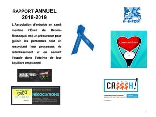 RAPPORT ANNUEL
2018-2019
1
L’Association d’entraide en santé
mentale l’Éveil de Brome-
Missisquoi est un précurseur pour
guider les personnes tout en
respectant leur processus de
rétablissement et en semant
l’espoir dans l’atteinte de leur
équilibre émotionnel
 