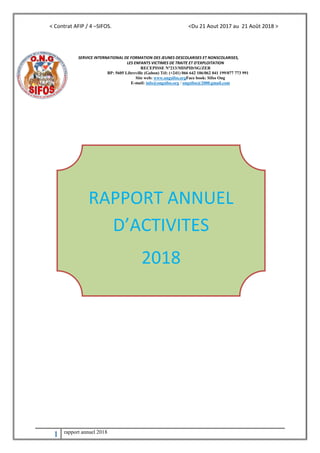 < Contrat AFIP / 4 –SIFOS. <Du 21 Aout 2017 au 21 Août 2018 >
1 rapport annuel 2018
SERVICE INTERNATIONAL DE FORMATION DES JEUNES DESCOLARISES ET NONSCOLARISES,
LES ENFANTS VICTIMES DE TRAITE ET D’EXPLOITATION
RECEPISSE N°213/MISPID/SG/ZER
BP: 5605 Libreville (Gabon) Tél: (+241) 066 642 106/062 041 199/077 773 991
Site web: www.ongsifos.orgFace book: Sifos Ong
E-mail: info@ongsifos.org / ongsifos@2000.gmail.com
RAPPORT ANNUEL
D’ACTIVITES
2018
 