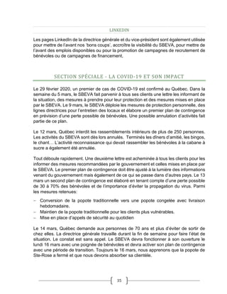 35
LINKEDIN
Les pages LinkedIn de la directrice générale et du vice-président sont également utilisée
pour mettre de l’avant nos ‘bons coups’, accroître la visibilité du SBEVA, pour mettre de
l’avant des emplois disponibles ou pour la promotion de campagnes de recrutement de
bénévoles ou de campagnes de financement,
SECTION SPÉCIALE - LA COVID-19 ET SON IMPACT
Le 29 février 2020, un premier de cas de COVID-19 est confirmé au Québec. Dans la
semaine du 5 mars, le SBEVA fait parvenir à tous ses clients une lettre les informant de
la situation, des mesures à prendre pour leur protection et des mesures mises en place
par le SBEVA. Le 9 mars, le SBEVA déploie les mesures de protection personnelle, des
lignes directrices pour l’entretien des locaux et élabore un premier plan de contingence
en prévision d’une perte possible de bénévoles. Une possible annulation d’activités fait
partie de ce plan.
Le 12 mars, Québec interdit les rassemblements intérieurs de plus de 250 personnes.
Les activités du SBEVA sont dès lors annulés. Terminés les dîners d’amitié, les bingos,
le chant… L’activité reconnaissance qui devait rassembler les bénévoles à la cabane à
sucre a également été annulée.
Tout déboule rapidement. Une deuxième lettre est acheminée à tous les clients pour les
informer des mesures recommandées par le gouvernement et celles mises en place par
le SBEVA. Le premier plan de contingence doit être ajusté à la lumière des informations
venant du gouvernement mais également de ce qui se passe dans d’autres pays. Le 13
mars un second plan de contingence est élaboré en tenant compte d’une perte possible
de 30 à 70% des bénévoles et de l’importance d’éviter la propagation du virus. Parmi
les mesures retenues:
 Conversion de la popote traditionnelle vers une popote congelée avec livraison
hebdomadaire.
 Maintien de la popote traditionnelle pour les clients plus vulnérables.
 Mise en place d’appels de sécurité au quotidien
Le 14 mars, Québec demande aux personnes de 70 ans et plus d’éviter de sortir de
chez elles. La directrice générale travaille durant la fin de semaine pour faire l’état de
situation. Le constat est sans appel. Le SBEVA devra fonctionner à son ouverture le
lundi 16 mars avec une poignée de bénévoles et devra activer son plan de contingence
avec une période de transition. Toujours le 16 mars, nous apprenons que la popote de
Ste-Rose a fermé et que nous devons absorber sa clientèle.
 