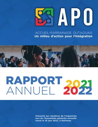 RAPPORT
ANNUEL
2021
2022
Présenté aux membres de l’organisme
lors de l’Assemblée générale annuelle
tenue le 16 juin 2022, à Gatineau
ACCUEIL-PARRAINAGE OUTAOUAIS
Un milieu d’action pour l’intégration
 