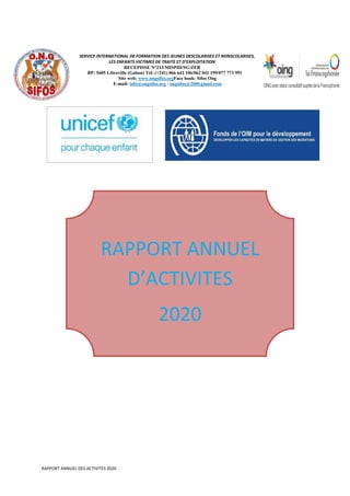 RAPPORT ANNUEL DES ACTIVITES 2020
RAPPORT ANNUEL
D’ACTIVITES
2020
SERVICE INTERNATIONAL DE FORMATION DES JEUNES DESCOLARISES ET NONSCOLARISES,
LES ENFANTS VICTIMES DE TRAITE ET D’EXPLOITATION
RECEPISSE N°213/MISPID/SG/ZER
BP: 5605 Libreville (Gabon) Tél: (+241) 066 642 106/062 041 199/077 773 991
Site web: www.ongsifos.orgFace book: Sifos Ong
E-mail: info@ongsifos.org / ongsifos@2000.gmail.com
 