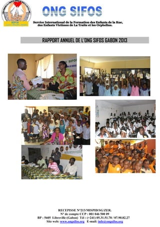 RECEPISSE N°213/MISPID/SG/ZER.
N° de compte CCP : 001 046 500 09
BP : 5605 Libreville (Gabon) Tél : (+241) 05.31.51.78 / 07.90.82.27
Site web: www.ongsifos.org E-mail: info@ongsifos.org
RAPPORT ANNUEL DE L’ONG SIFOS GABON 2013
 