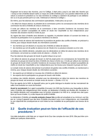 Rapport annuel du déontologue de la Haute Autorité de santé I 10
S’agissant de la tenue des réunions, pour le Collège, il était prévu jusqu’à une date très récente que
« lorsqu’un lien d’intérêts faisant naître un risque de conflit d’intérêts pour une question déterminée est de
nature à conduire le président ou l’un des membres du Collège à s’abstenir de participer à une délibéra-
tion ou à ne pas prendre part à un vote, l’intéressé en informe le Collège ».
De même, pour les séances des commissions spécialisées, il était prévu ce qui suit :
« Au début de chaque séance, le président de la commission porte à la connaissance des membres de la
commission les liens d’intérêts de chacun d’entre eux.
Il invite par ailleurs les membres de la commission à faire connaître l’existence de nouveaux liens
d’intérêts qui seraient susceptibles de mettre en doute leur impartialité ou leur indépendance pour
l’examen des dossiers inscrits à l’ordre du jour.
Au regard des liens d’intérêts ainsi déclarés ou rappelés, le président décide s’il convient de limiter ou
d’exclure la participation d’un ou plusieurs membres à la séance.
Le compte rendu de séance doit mentionner la procédure de gestion des conflits d’intérêts, en précisant a
minima, pour chaque dossier étudié, les informations suivantes :
 les membres qui ont déclaré un nouveau lien d’intérêts en début de séance ;
 les membres qui ont dû quitter la séance lors de l’étude d’un ou plusieurs dossiers ou d’un vote.
Le tableau des intérêts déclarés, actualisé avec les déclarations en début de séance des membres de la
commission, est annexé au compte rendu de séance. » (Guide, 4.3.1).
Pour les séances des groupes de travail, le guide indique ce qui suit :
« En début de séance du groupe de travail, le chef de projet porte à la connaissance de l’ensemble des
membres du groupe de travail les liens d’intérêts de chacun d’entre eux. Il invite par ailleurs les membres
du groupe de travail à faire connaître l’existence de nouveaux liens d’intérêts qui seraient susceptibles de
mettre en doute leur impartialité ou leur indépendance pour les travaux pour lesquels le groupe est réuni.
Le compte rendu de séance doit préciser la procédure de gestion des conflits d’intérêts, en mentionnant a
minima, pour chaque dossier étudié, les informations suivantes :
 les experts qui ont déclaré un nouveau lien d’intérêts en début de séance ;
 les experts dont la participation au groupe de travail a été limitée.
Le tableau des intérêts déclarés, actualisé avec les déclarations en début de séance des membres du
groupe de travail, est annexé au compte rendu de réunion. » (Guide, 4.3.2, b).
Pour les agents de la HAS, le dispositif prévu par le guide distingue la situation de leur recrutement de
celle d’une évolution en cours de fonction.
Avant le recrutement d’un agent susceptible d’occuper à la HAS des fonctions pour lesquelles la décla-
ration d’intérêts doit obligatoirement être remplie, sa déclaration d’intérêts est étudiée afin d’analyser si
les intérêts déclarés sont compatibles avec la fonction proposée à la HAS et si, compte tenu des ques-
tions qu’il aura à traiter, il y a des risques de conflit d’intérêts.
La déclaration d’intérêts est ensuite analysée chaque fois qu’elle est actualisée et au minimum une fois
par an. Lorsqu’il apparaît que des liens d’intérêts pourraient nuire à son indépendance, son impartialité
ou son objectivité les conséquences en sont tirées sur les modalités de sa participation aux travaux de la
HAS.
2.2 Quelle évaluation peut-on faire de l’efficacité de ces
procédures ?
Une telle évaluation a été faite par un rapport de la Cour des comptes de mars 2016. Elle peut être com-
plétée par quelques observations.
 
