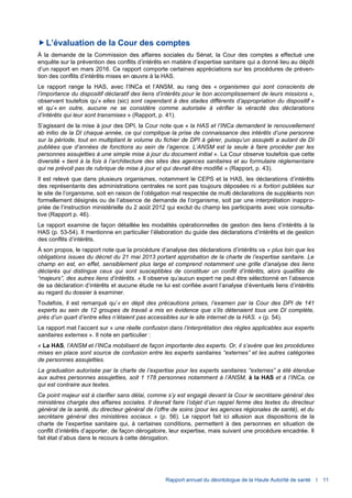 Rapport annuel du déontologue de la Haute Autorité de santé I 11
L’évaluation de la Cour des comptes
À la demande de la Commission des affaires sociales du Sénat, la Cour des comptes a effectué une
enquête sur la prévention des conflits d’intérêts en matière d’expertise sanitaire qui a donné lieu au dépôt
d’un rapport en mars 2016. Ce rapport comporte certaines appréciations sur les procédures de préven-
tion des conflits d’intérêts mises en œuvre à la HAS.
Le rapport range la HAS, avec l’INCa et l’ANSM, au rang des « organismes qui sont conscients de
l’importance du dispositif déclaratif des liens d’intérêts pour le bon accomplissement de leurs missions »,
observant toutefois qu’« elles (sic) sont cependant à des stades différents d’appropriation du dispositif »
et qu’« en outre, aucune ne se considère comme autorisée à vérifier la véracité des déclarations
d’intérêts qui leur sont transmises » (Rapport, p. 41).
S’agissant de la mise à jour des DPI, la Cour note que « la HAS et l’INCa demandent le renouvellement
ab initio de la DI chaque année, ce qui complique la prise de connaissance des intérêts d’une personne
sur la période, tout en multipliant le volume du fichier de DPI à gérer, puisqu’un assujetti a autant de DI
publiées que d’années de fonctions au sein de l’agence. L’ANSM est la seule à faire procéder par les
personnes assujetties à une simple mise à jour du document initial ». La Cour observe toutefois que cette
diversité « tient à la fois à l’architecture des sites des agences sanitaires et au formulaire réglementaire
qui ne prévoit pas de rubrique de mise à jour et qui devrait être modifié » (Rapport, p. 43).
Il est relevé que dans plusieurs organismes, notamment le CEPS et la HAS, les déclarations d’intérêts
des représentants des administrations centrales ne sont pas toujours déposées ni a fortiori publiées sur
le site de l’organisme, soit en raison de l’obligation mal respectée de multi déclarations de suppléants non
formellement désignés ou de l’absence de demande de l’organisme, soit par une interprétation inappro-
priée de l’instruction ministérielle du 2 août 2012 qui exclut du champ les participants avec voix consulta-
tive (Rapport p. 46).
Le rapport examine de façon détaillée les modalités opérationnelles de gestion des liens d’intérêts à la
HAS (p. 53-54). Il mentionne en particulier l’élaboration du guide des déclarations d’intérêts et de gestion
des conflits d’intérêts.
À son propos, le rapport note que la procédure d’analyse des déclarations d’intérêts va « plus loin que les
obligations issues du décret du 21 mai 2013 portant approbation de la charte de l’expertise sanitaire. Le
champ en est, en effet, sensiblement plus large et comprend notamment une grille d’analyse des liens
déclarés qui distingue ceux qui sont susceptibles de constituer un conflit d’intérêts, alors qualifiés de
“majeurs”, des autres liens d’intérêts. » Il observe qu’aucun expert ne peut être sélectionné en l’absence
de sa déclaration d’intérêts et aucune étude ne lui est confiée avant l’analyse d’éventuels liens d’intérêts
au regard du dossier à examiner.
Toutefois, il est remarqué qu’« en dépit des précautions prises, l’examen par la Cour des DPI de 141
experts au sein de 12 groupes de travail a mis en évidence que s’ils détenaient tous une DI complète,
près d’un quart d’entre elles n’étaient pas accessibles sur le site internet de la HAS. » (p. 54).
Le rapport met l’accent sur « une réelle confusion dans l’interprétation des règles applicables aux experts
sanitaires externes ». Il note en particulier :
« La HAS, l’ANSM et l’INCa mobilisent de façon importante des experts. Or, il s’avère que les procédures
mises en place sont source de confusion entre les experts sanitaires “externes” et les autres catégories
de personnes assujetties.
La graduation autorisée par la charte de l’expertise pour les experts sanitaires “externes” a été étendue
aux autres personnes assujetties, soit 1 178 personnes notamment à l’ANSM, à la HAS et à l’INCa, ce
qui est contraire aux textes.
Ce point majeur est à clarifier sans délai, comme s’y est engagé devant la Cour le secrétaire général des
ministères chargés des affaires sociales. Il devrait faire l’objet d’un rappel ferme des textes du directeur
général de la santé, du directeur général de l’offre de soins (pour les agences régionales de santé), et du
secrétaire général des ministères sociaux. » (p. 56). Le rapport fait ici allusion aux dispositions de la
charte de l’expertise sanitaire qui, à certaines conditions, permettent à des personnes en situation de
conflit d’intérêts d’apporter, de façon dérogatoire, leur expertise, mais suivant une procédure encadrée. Il
fait état d’abus dans le recours à cette dérogation.
 