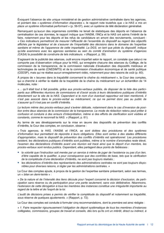 Rapport annuel du déontologue de la Haute Autorité de santé I 12
Évoquant l’absence de site unique ministériel et de gestion administrative centralisée dans les agences,
et pointant des « systèmes d’information disparates », le rapport note toutefois que « la HAS a mis en
place un système informatisé performant » (p. 56-57), avec un système de télé déclaration généralisé.
Remarquant qu’aucun des organismes contrôlés ne tenait de statistiques des déports en l’absence de
centralisation de ces données, le rapport indique que l’ANSM, l’INCa et la HAS ont admis l’intérêt de le
faire, notamment pour les déports et les refus de candidature en amont des recrutements, concluant :
« Ces indicateurs permettront de mesurer l’efficacité de l’ensemble du dispositif au regard des objectifs
affichés par le législateur et de s’assurer de l’impartialité des décisions dans le domaine de l’expertise
sanitaire et même de l’apparence de cette impartialité. La DGS, en tant que pilote du dispositif, indique
qu’elle examinera avec les agences sanitaires au sein du comité d’animation du système d’agences
(CASA) la possibilité de construire de tels indicateurs. » (Rapport, p. 59).
S’agissant de la publicité des séances, outil encore imparfait selon le rapport, on constate que celui-ci ne
comporte pas d’observation critique pour la HAS, qui enregistre chacune des séances du Collège, de la
commission de la transparence, de la commission nationale d’évaluation des dispositifs médicaux et
technologies de santé (CNEDiMTS) et de la commission d’évaluation économique et de santé publique
(CEESP), mais qui ne réalise aucun enregistrement vidéo, notamment pour des raisons de coût (p. 60).
À propos de « lacunes dans la traçabilité concernant la chaîne du médicament », la Cour des comptes,
qui a cherché à vérifier la réalité de la traçabilité de la chaîne du médicament sur un échantillon de 14
molécules, note :
«… qu’il était tout à fait possible, grâce aux procès-verbaux publiés, de disposer de la liste des partici-
pants aux différentes réunions de commissions et d’avoir accès à leurs déclarations publiques d’intérêts
directement sur le site de la HAS. Cependant si le nom d’un éventuel rapporteur est bien mentionné, il
n’est pas associé dans le procès-verbal au médicament, ce qui ne permet donc pas au public de
s’assurer qu’il n’est pas en conflit d’intérêts.
La lecture même des procès-verbaux peut s’avérer délicate, notamment dans le cas d’inversion de posi-
tion entre deux séances de la commission de la transparence. Le mode de rédaction retenu peut prêter à
confusion et conduire à des erreurs d’interprétation, même si des efforts de clarification sont visibles et
constants, comme le reconnaît la HAS. » (Rapport, p. 61).
Au terme de ses développements sur la mise en œuvre des dispositifs de prévention des conflits
d’intérêts, la Cour des comptes, en conclusion, observe :
« Trois agences, la HAS, l’ANSM, et l’INCA, se sont dotées des procédures et des systèmes
d’information leur permettant de répondre à leurs obligations. Elles sont certes à des stades différents
d’appropriation, mais le dispositif de prévention des conflits d’intérêts est opérationnel. Les procédures
existent, les déclarations publiques d’intérêts sont publiées, même si le nombre d’anomalies reste élevé,
l’examen des déclarations d’intérêts avant une réunion est tracé ainsi que le déport d’un membre, les
procès-verbaux sont rendus publics. Cependant, elles partagent deux points de faiblesses :
 la volonté que l’instruction soit menée par un service à même de juger de l’existence ou pas d’un lien,
d’être capable de le qualifier, a pour conséquence que des contrôles de base, tels que la vérification
de la complétude d’une déclaration d’intérêts, ne sont pas toujours réalisés ;
 les déclarations d’intérêts des représentants des administrations centrales ne sont pas toujours dispo-
nibles pour diverses raisons, à régler par les administrations centrales. »
La Cour des comptes ajoute, à propos de la gestion de l’expertise sanitaire présentant, selon ses termes,
un « bilan en demi-teinte » :
« De la nature et de l’intensité des liens découle pour l’expert concerné la décision d’exclusion, de parti-
cipation sans réserve ou de participation pour une partie seulement, sans voix délibérative. Néanmoins,
l’extension de cette dérogation à tous les membres des instances constitue une irrégularité importante au
regard de la lettre et de l’esprit de la loi.
L’audit de décisions prises a permis de vérifier la complétude du dispositif et notamment sa traçabilité,
sous réserve de quelques ajustements. » (Rapport, p. 72).
La Cour des comptes est conduite à formuler cinq recommandations, dont la première est ainsi rédigée :
« 1. Faire respecter rigoureusement l’obligation de déport systématique de tous les membres d’instances
collégiales, commissions, groupes de travail et conseils, dès lors qu’ils ont un intérêt, direct ou indirect, à
 