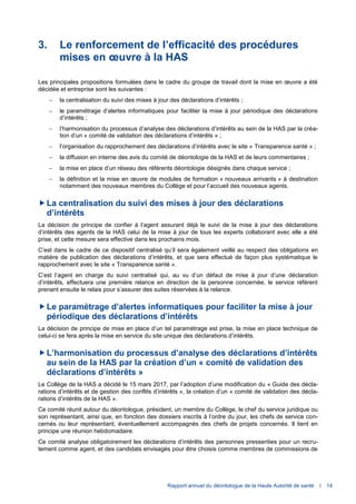 Rapport annuel du déontologue de la Haute Autorité de santé I 14
3. Le renforcement de l’efficacité des procédures
mises en œuvre à la HAS
Les principales propositions formulées dans le cadre du groupe de travail dont la mise en œuvre a été
décidée et entreprise sont les suivantes :
 la centralisation du suivi des mises à jour des déclarations d’intérêts ;
 le paramétrage d’alertes informatiques pour faciliter la mise à jour périodique des déclarations
d’intérêts ;
 l’harmonisation du processus d’analyse des déclarations d’intérêts au sein de la HAS par la créa-
tion d’un « comité de validation des déclarations d’intérêts » ;
 l’organisation du rapprochement des déclarations d’intérêts avec le site « Transparence santé » ;
 la diffusion en interne des avis du comité de déontologie de la HAS et de leurs commentaires ;
 la mise en place d’un réseau des référents déontologie désignés dans chaque service ;
 la définition et la mise en œuvre de modules de formation « nouveaux arrivants » à destination
notamment des nouveaux membres du Collège et pour l’accueil des nouveaux agents.
La centralisation du suivi des mises à jour des déclarations
d’intérêts
La décision de principe de confier à l’agent assurant déjà le suivi de la mise à jour des déclarations
d’intérêts des agents de la HAS celui de la mise à jour de tous les experts collaborant avec elle a été
prise, et cette mesure sera effective dans les prochains mois.
C’est dans le cadre de ce dispositif centralisé qu’il sera également veillé au respect des obligations en
matière de publication des déclarations d’intérêts, et que sera effectué de façon plus systématique le
rapprochement avec le site « Transparence santé ».
C’est l’agent en charge du suivi centralisé qui, au vu d’un défaut de mise à jour d’une déclaration
d’intérêts, effectuera une première relance en direction de la personne concernée, le service référent
prenant ensuite le relais pour s’assurer des suites réservées à la relance.
Le paramétrage d’alertes informatiques pour faciliter la mise à jour
périodique des déclarations d’intérêts
La décision de principe de mise en place d’un tel paramétrage est prise, la mise en place technique de
celui-ci se fera après la mise en service du site unique des déclarations d’intérêts.
L’harmonisation du processus d’analyse des déclarations d’intérêts
au sein de la HAS par la création d’un « comité de validation des
déclarations d’intérêts »
Le Collège de la HAS a décidé le 15 mars 2017, par l’adoption d’une modification du « Guide des décla-
rations d’intérêts et de gestion des conflits d’intérêts », la création d’un « comité de validation des décla-
rations d’intérêts de la HAS ».
Ce comité réunit autour du déontologue, président, un membre du Collège, le chef du service juridique ou
son représentant, ainsi que, en fonction des dossiers inscrits à l’ordre du jour, les chefs de service con-
cernés ou leur représentant, éventuellement accompagnés des chefs de projets concernés. Il tient en
principe une réunion hebdomadaire.
Ce comité analyse obligatoirement les déclarations d’intérêts des personnes pressenties pour un recru-
tement comme agent, et des candidats envisagés pour être choisis comme membres de commissions de
 
