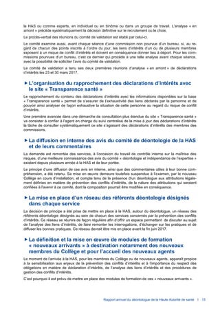 Rapport annuel du déontologue de la Haute Autorité de santé I 15
la HAS ou comme experts, en individuel ou en binôme ou dans un groupe de travail. L’analyse « en
amont » précède systématiquement la décision définitive sur le recrutement ou le choix.
Le procès-verbal des réunions du comité de validation est établi par celui-ci.
Le comité examine aussi, avant chaque séance d’une commission non pourvue d’un bureau, si, au re-
gard de chacun des points inscrits à l’ordre du jour, les liens d’intérêts d’un ou de plusieurs membres
exposent à un risque de conflit d’intérêts et doivent en conséquence donner lieu à déport. Pour les com-
missions pourvues d’un bureau, c’est ce dernier qui procède à une telle analyse avant chaque séance,
avec la possibilité de solliciter l’avis du comité de validation.
Le comité de validation a tenu ses deux premières réunions d’analyse « en amont » de déclarations
d’intérêts les 23 et 30 mars 2017.
L’organisation du rapprochement des déclarations d’intérêts avec
le site « Transparence santé »
Le rapprochement du contenu des déclarations d’intérêts avec les informations disponibles sur la base
« Transparence santé » permet de s’assurer de l’exhaustivité des liens déclarés par la personne et de
pouvoir ainsi analyser de façon exhaustive la situation de cette personne au regard du risque de conflit
d’intérêts.
Une première avancée dans une démarche de consultation plus étendue du site « Transparence santé »
va consister à confier à l’agent en charge du suivi centralisé de la mise à jour des déclarations d’intérêts
la tâche de consulter systématiquement ce site s’agissant des déclarations d’intérêts des membres des
commissions.
La diffusion en interne des avis du comité de déontologie de la HAS
et de leurs commentaires
La demande est remontée des services, à l’occasion du travail de contrôle interne sur la maîtrise des
risques, d’une meilleure connaissance des avis du comité « déontologie et indépendance de l’expertise »
existant depuis plusieurs année à la HAS et de leur portée.
Le principe d’une diffusion de ces avis en interne, ainsi que des commentaires utiles à leur bonne com-
préhension, a été retenu. Sa mise en œuvre demeure toutefois suspendue à l’examen, par le nouveau
Collège en cours d’installation, et compte tenu de la présence d’un déontologue aux attributions légale-
ment définies en matière de prévention des conflits d’intérêts, de la nature des attributions qui seraient
confiées à l’avenir à ce comité, dont la composition pourrait être modifiée en conséquence.
La mise en place d’un réseau des référents déontologie désignés
dans chaque service
La décision de principe a été prise de mettre en place à la HAS, autour du déontologue, un réseau des
référents déontologie désignés au sein de chacun des services concernés par la prévention des conflits
d’intérêts. Ce réseau se réunira de façon régulière afin d’offrir un espace permettant de discuter au sujet
de l’analyse des liens d’intérêts, de faire remonter les interrogations, d’échanger sur les pratiques et de
diffuser les bonnes pratiques. Ce réseau devrait être mis en place avant la fin juin 2017.
La définition et la mise en œuvre de modules de formation
« nouveaux arrivants » à destination notamment des nouveaux
membres du Collège et pour l’accueil des nouveaux agents
Le moment de l’arrivée à la HAS, pour les membres du Collège ou de nouveaux agents, apparaît propice
à la sensibilisation aux enjeux de la prévention des conflits d’intérêts et à l’importance du respect des
obligations en matière de déclaration d’intérêts, de l’analyse des liens d’intérêts et des procédures de
gestion des conflits d’intérêts.
C’est pourquoi il est prévu de mettre en place des modules de formation de ces « nouveaux arrivants ».
 