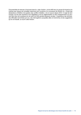 Rapport annuel du déontologue de la Haute Autorité de santé I 16
Cet ensemble de mesures s’inscrivant dans le « plan d’action » de la HAS issu du groupe de travail sur la
maîtrise des risques est complété notamment par l’ouverture d’un processus de révision du « Guide des
déclarations d’intérêts et de gestion des conflits d’intérêts » mis en œuvre depuis 2013. Il s’agit de tenir
compte à la fois des évolutions de la législation et de la réglementation et des enseignements qui peu-
vent être tirés de la pratique de cet outil à la HAS pendant plusieurs années. L’expérience des services,
des difficultés rencontrées par eux, des interrogations auxquelles elles ont donné lieu et des suggestions
qui en ont résulté, va nourrir cette révision.
 
