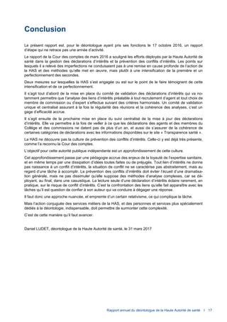 Rapport annuel du déontologue de la Haute Autorité de santé I 17
Conclusion
Le présent rapport est, pour le déontologue ayant pris ses fonctions le 17 octobre 2016, un rapport
d’étape qui ne retrace pas une année d’activité.
Le rapport de la Cour des comptes de mars 2016 a souligné les efforts déployés par la Haute Autorité de
santé dans la gestion des déclarations d’intérêts et la prévention des conflits d’intérêts. Les points sur
lesquels il a relevé des imperfections ne conduisaient pas à une remise en cause profonde de l’action de
la HAS et des méthodes qu’elle met en œuvre, mais plutôt à une intensification de la première et un
perfectionnement des secondes.
Deux mesures sur lesquelles la HAS s’est engagée ou est sur le point de le faire témoignent de cette
intensification et de ce perfectionnement.
Il s’agit tout d’abord de la mise en place du comité de validation des déclarations d’intérêts qui va no-
tamment permettre que l’analyse des liens d’intérêts préalable à tout recrutement d’agent et tout choix de
membre de commission ou d’expert s’effectue suivant des critères harmonisés. Un comité de validation
unique et centralisé assurant à la fois la régularité des réunions et la cohérence des analyses, c’est un
gage d’efficacité accrue.
Il s’agit ensuite de la prochaine mise en place du suivi centralisé de la mise à jour des déclarations
d’intérêts. Elle va permettre à la fois de veiller à ce que les déclarations des agents et des membres du
Collège et des commissions ne datent pas de plus d’un an, et aussi de s’assurer de la cohérence de
certaines catégories de déclarations avec les informations disponibles sur le site « Transparence santé ».
La HAS ne découvre pas la culture de prévention des conflits d’intérêts. Celle-ci y est déjà très présente,
comme l’a reconnu la Cour des comptes.
L’objectif pour cette autorité publique indépendante est un approfondissement de cette culture.
Cet approfondissement passe par une pédagogie accrue des enjeux de la loyauté de l’expertise sanitaire,
et en même temps par une dissipation d’idées toutes faites ou de préjugés. Tout lien d’intérêts ne donne
pas naissance à un conflit d’intérêts, la situation de conflit ne se caractérise pas abstraitement, mais au
regard d’une tâche à accomplir. La prévention des conflits d’intérêts doit éviter l’écueil d’une dramatisa-
tion générale, mais ne pas dissimuler qu’elle suppose des méthodes d’analyse complexes, car se dé-
ployant, au final, dans une casuistique. La lecture seule d’une déclaration d’intérêts éclaire rarement, en
pratique, sur le risque de conflit d’intérêts. C’est la confrontation des liens qu’elle fait apparaître avec les
tâches qu’il est question de confier à son auteur qui va conduire à dégager une réponse.
Il faut donc une approche nuancée, et empreinte d’un certain relativisme, ce qui complique la tâche.
Mais l’action conjuguée des services métiers de la HAS, et des personnes et services plus spécialement
dédiés à la déontologie, indispensable, doit permettre de surmonter cette complexité.
C’est de cette manière qu’il faut avancer.
Daniel LUDET, déontologue de la Haute Autorité de santé, le 31 mars 2017
 