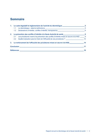 Rapport annuel du déontologue de la Haute Autorité de santé I 3
Sommaire
1. Le cadre législatif et réglementaire de l’activité du déontologue _________________________ 5
1.1 Le déontologue : statut et attributions ____________________________________________ 5
1.2 Déclarations d’intérêts, conflits d’intérêts, transparence ______________________________ 6
2. La prévention des conflits d’intérêts à la Haute Autorité de santé________________________ 9
2.1 Les procédures visant à la prévention des conflits d’intérêts mises en œuvre à la HAS _____ 9
2.2 Quelle évaluation peut-on faire de l’efficacité de ces procédures ? ____________________ 10
3. Le renforcement de l’efficacité des procédures mises en œuvre à la HAS ________________ 14
Conclusion ________________________________________________________________________ 17
Références ________________________________________________________________________ 18
 