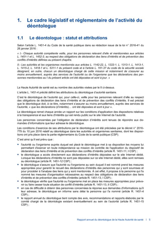 Rapport annuel du déontologue de la Haute Autorité de santé I 5
1. Le cadre législatif et réglementaire de l’activité du
déontologue
1.1 Le déontologue : statut et attributions
Selon l’article L. 1451-4 du Code de la santé publique dans sa rédaction issue de la loi n° 2016-41 du
26 janvier 2016 :
« I.- Chaque autorité compétente veille, pour les personnes relevant d'elle et mentionnées aux articles
L. 1451-1 et L. 1452-3, au respect des obligations de déclaration des liens d'intérêts et de prévention des
conflits d'intérêts définies au présent chapitre.
II.- Les autorités et les organismes mentionnés aux articles L. 1142-22, L. 1222-1, L. 1313-1, L. 1413-1,
L. 1415-2, L. 1418-1 et L. 5311-1 du présent code et à l'article L. 161-37 du code de la sécurité sociale
désignent, en outre, chacun un déontologue chargé de cette mission et notamment de s'assurer au
moins annuellement, auprès des services de l'autorité ou de l'organisme que les déclarations des per-
sonnes mentionnées au I du présent article ont été déposées et sont à jour. »
La Haute Autorité de santé est au nombre des autorités visées par le II ci-dessus.
L’article L. 1451-4 précité définit les attributions du déontologue d’autorité sanitaire.
C’est le déontologue de l’autorité qui, pour celle-ci, veille pour les personnes relevant d’elle au respect
des obligations de déclaration des liens d’intérêts et de prévention des conflits d’intérêts. Il est précisé
que le déontologue doit, à ce titre, notamment s’assurer au moins annuellement, auprès des services de
l’autorité, « que les déclarations (d’intérêts)… ont été déposées et sont à jour ».
Le déontologue remet chaque année un rapport sur les conditions d'application des dispositions relatives
à la transparence et aux liens d'intérêts qui est rendu public sur le site Internet de l’autorité.
Les personnes concernées par l’obligation de déclaration d’intérêts sont tenues de répondre aux de-
mandes d’informations que leur adresse le déontologue.
Les conditions d’exercice de ses attributions par le déontologue ont été précisées par le décret n° 2016-
779 du 10 juin 2016 relatif au déontologue dans les autorités et organismes sanitaires, dont les disposi-
tions ont pris place dans la partie réglementaire du Code de la santé publique (CSP).
C’est ainsi qu’il est prévu que :
 l'autorité ou l'organisme auprès duquel est placé le déontologue met à sa disposition les moyens lui
permettant d'exercer en toute indépendance sa mission de contrôle de l'application du dispositif de
déclaration des liens d'intérêts et de prévention des conflits d'intérêts (article R. 1451-11, I CSP) ;
 le déontologue a accès directement aux déclarations d'intérêts déposées sur le site Internet dédié.
Lorsque les déclarations d'intérêts ne sont pas déposées sur ce site Internet dédié, elles sont remises
au déontologue (article R. 1451-12 CSP) ;
 le déontologue s'assure que l'autorité ou l'organisme au sein duquel il est nommé prend les mesures
appropriées pour garantir le recueil des déclarations d'intérêts des personnes qui y sont soumises et
pour procéder à l'analyse des liens qui y sont mentionnés. À cet effet, il propose à la personne qui l'a
nommé les mesures d'organisation nécessaires au respect des obligations de déclaration des liens
d'intérêts et de prévention des conflits d'intérêts (article R. 1451-13, I CSP) ;
 le déontologue vérifie que l'autorité ou l'organisme met en place les mesures appropriées pour préve-
nir ou faire cesser toute situation de conflit d'intérêts (article R. 1451-13, II CSP) ;
 en cas de difficulté à obtenir des personnes concernées la réponse aux demandes d'informations qu'il
leur adresse, le déontologue en informe sans délai la personne qui l'a nommé (article R. 1451-4
CSP) ;
 le rapport annuel du déontologue tient compte des avis, recommandations et rapports élaborés par le
comité chargé de la déontologie existant éventuellement au sein de l’autorité (article R. 1451-15
CSP) ;
 