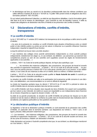 Rapport annuel du déontologue de la Haute Autorité de santé I 6
 le déontologue est tenu au secret et à la discrétion professionnelle dans les mêmes conditions que
celles définies à l'article 26 de la loi n° 83-634 du 13 juillet 1983 portant droits et obligations des fonc-
tionnaires (article R. 1451-16 CSP).
Ce qui retient particulièrement l’attention, au-delà de ces dispositions détaillées, c’est la formulation géné-
rale dans la loi de la mission du déontologue : pour l’autorité au sein de laquelle il exerce, il veille au
respect des obligations de déclaration des liens d’intérêts et de prévention des conflits d’intérêts.
1.2 Déclarations d’intérêts, conflits d’intérêts,
transparence
Le conflit d’intérêts
La loi n° 2013-907 du 11 octobre 2013 relative à la transparence de la vie publique a défini ainsi le conflit
d’intérêts :
« Au sens de la présente loi, constitue un conflit d'intérêts toute situation d'interférence entre un intérêt
public et des intérêts publics ou privés qui est de nature à influencer ou à paraître influencer l'exercice
indépendant, impartial et objectif d'une fonction.
Lorsqu'ils estiment se trouver dans une telle situation :
1° Les membres des collèges d'une autorité administrative indépendante ou d'une autorité publique
indépendante s'abstiennent de siéger ou, le cas échéant, de délibérer. Les personnes qui exercent des
compétences propres au sein de ces autorités sont suppléées suivant les règles de fonctionnement
applicables à ces autorités… »
L’article L. 1451-1 du Code de la santé publique dispose, de façon plus spécifique, que :
« … les membres des instances collégiales, des commissions, des groupes de travail et conseils
des autorités et organismes mentionnés… à l'article L. 161-37 du code de la sécurité sociale, ... ne peu-
vent, sous les peines prévues à l'article 432-12 du code pénal, prendre part ni aux travaux, ni aux délibé-
rations, ni aux votes de ces instances si elles ont un intérêt, direct ou indirect, à l'affaire examinée ».
L’article L. 161-37 du Code de la sécurité sociale qualifie la Haute Autorité de santé d’« autorité pu-
blique indépendante à caractère scientifique ».
La situation de conflit d’intérêts est celle où la participation de la personne qu’elle concerne à une déci-
sion, une délibération, une recommandation ou un avis en affecte la régularité.
La charte de l’expertise sanitaire issue du décret n° 2013-413 du 21 mai 2013 a précisé la notion de
conflit d’intérêts dans le domaine sanitaire dans les termes suivants :
« Un conflit d'intérêts naît d'une situation dans laquelle les liens d'intérêts d'un expert sont susceptibles,
par leur nature ou leur intensité, de mettre en cause son impartialité ou son indépendance dans l'exercice
de sa mission d'expertise au regard du dossier à traiter. » (III, A).
Au-delà de sa gravité procédurale, la situation de conflit d’intérêts est porteuse de risques sur le plan
sanitaire et est de nature à affecter la confiance du public dans le fonctionnement des institutions dont il
est attendu une vigilance particulière sur les questions sanitaires.
La déclaration publique d’intérêts
Le législateur a fait de la déclaration publique d’intérêts un outil essentiel de la prévention des conflits
d’intérêts, en particulier dans le domaine sanitaire. Les dispositions de l’article L. 1451-1 sont, à cet
égard, précises. Elles prévoient notamment que :
« I.- Les membres… des instances collégiales, des commissions, des groupes de travail et conseils des
autorités et organismes mentionnés… à l'article L. 161-37 du code de la sécurité sociale sont tenus, lors
de leur prise de fonctions, d'établir une déclaration d'intérêts.
Cette déclaration est remise à l'autorité compétente ainsi que, le cas échéant, au déontologue mentionné
au II de l'article L. 1451-4.
 