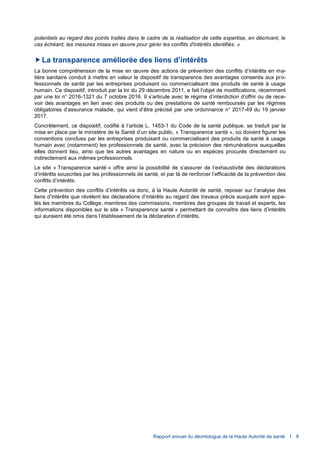 Rapport annuel du déontologue de la Haute Autorité de santé I 8
potentiels au regard des points traités dans le cadre de la réalisation de cette expertise, en décrivant, le
cas échéant, les mesures mises en œuvre pour gérer les conflits d'intérêts identifiés. »
La transparence améliorée des liens d’intérêts
La bonne compréhension de la mise en œuvre des actions de prévention des conflits d’intérêts en ma-
tière sanitaire conduit à mettre en valeur le dispositif de transparence des avantages consentis aux pro-
fessionnels de santé par les entreprises produisant ou commercialisant des produits de santé à usage
humain. Ce dispositif, introduit par la loi du 29 décembre 2011, a fait l’objet de modifications, récemment
par une loi n° 2016-1321 du 7 octobre 2016. Il s’articule avec le régime d’interdiction d’offrir ou de rece-
voir des avantages en lien avec des produits ou des prestations de santé remboursés par les régimes
obligatoires d’assurance maladie, qui vient d’être précisé par une ordonnance n° 2017-49 du 19 janvier
2017.
Concrètement, ce dispositif, codifié à l’article L. 1453-1 du Code de la santé publique, se traduit par la
mise en place par le ministère de la Santé d’un site public, « Transparence santé », où doivent figurer les
conventions conclues par les entreprises produisant ou commercialisant des produits de santé à usage
humain avec (notamment) les professionnels de santé, avec la précision des rémunérations auxquelles
elles donnent lieu, ainsi que les autres avantages en nature ou en espèces procurés directement ou
indirectement aux mêmes professionnels.
Le site « Transparence santé » offre ainsi la possibilité de s’assurer de l’exhaustivité des déclarations
d’intérêts souscrites par les professionnels de santé, et par là de renforcer l’efficacité de la prévention des
conflits d’intérêts.
Cette prévention des conflits d’intérêts va donc, à la Haute Autorité de santé, reposer sur l’analyse des
liens d’intérêts que révèlent les déclarations d’intérêts au regard des travaux précis auxquels sont appe-
lés les membres du Collège, membres des commissions, membres des groupes de travail et experts, les
informations disponibles sur le site « Transparence santé » permettant de connaître des liens d’intérêts
qui auraient été omis dans l’établissement de la déclaration d’intérêts.
 