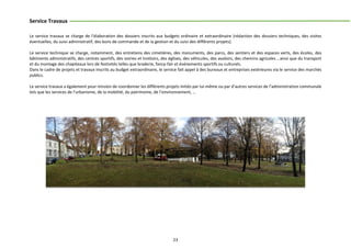 23
Service Travaux
Le service travaux se charge de l’élaboration des dossiers inscrits aux budgets ordinaire et extraordinaire (rédaction des dossiers techniques, des visites
éventuelles, du suivi administratif, des bons de commande et de la gestion et du suivi des différents projets).
Le service technique se charge, notamment, des entretiens des cimetières, des monuments, des parcs, des sentiers et des espaces verts, des écoles, des
bâtiments administratifs, des centres sportifs, des voiries et trottoirs, des églises, des véhicules, des avaloirs, des chemins agricoles …ainsi que du transport
et du montage des chapiteaux lors de festivités telles que braderie, fancy-fair et événements sportifs ou culturels.
Dans le cadre de projets et travaux inscrits au budget extraordinaire, le service fait appel à des bureaux et entreprises extérieures via le service des marchés
publics.
Le service travaux a également pour mission de coordonner les différents projets initiés par lui-même ou par d’autres services de l’administration communale
tels que les services de l’urbanisme, de la mobilité, du patrimoine, de l’environnement, …
 