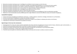 40
 Recherche de solutions techniques pour le chauffage et la ventilation du local musique au centre de Lasne ;
 Recherche de solutions techniques pour la production d’énergie renouvelable (photovoltaïque) sur les toitures des centres sportifs ;
 Recherche de solutions techniques sur les meilleurs systèmes d’éclairage LED + régulation à placer dans les classes des écoles ;
 Recherche de solutions techniques pour la mise en place d’un réseau de chaleur à l’école de Plancenoit ;
 Recherche de solutions techniques pour le chauffage du vieux bâtiment de l’école d’Ohain ;
 Recherche de solutions techniques pour éviter les fuites d’eau dans les écoles ;
 Visites des chaufferies des bâtiments communaux avec la société de maintenance de chauffage pour lister les améliorations possibles ;
 Rédaction et suivi des demandes de primes UREBA auprès de la région Wallonne concernant les différents travaux de rénovation énergétique ;
Comptabilité énergétique :
 Gestion des factures énergétiques des bâtiments communaux : contrôle, signature, classement, encodage, réclamation en cas d’anomalies ;
 Suivi des consommations énergétiques et analyse des anomalies constatées ;
 Fourniture des données aux points de prélèvements d’électricité et de gaz en vue d’obtenir la redevance de voiries sur les factures ;
 Préparation du marché pour le placement de compteurs de mazout ;
Apprentissage et mise à jour des connaissances
 Développement d’un réseau de contacts externes (spécialistes dans divers domaines énergétiques) et internes (service travaux, urbanisme, sport, communication,…) ;
 Recherche de documentation/autoformation concernant les aspects techniques, la sensibilisation, les primes,… ;
 Recherche de solutions de financements des projets d’économie d’énergie par 1/3 investisseur ou par financement citoyen ;
 Echanges de connaissances + réunion avec la cellule énergie de Rixensart ;
 Prises de mesure de qualité d’air (CO2) dans différents locaux communaux afin de choisir la meilleure manière de ventiler ;
 